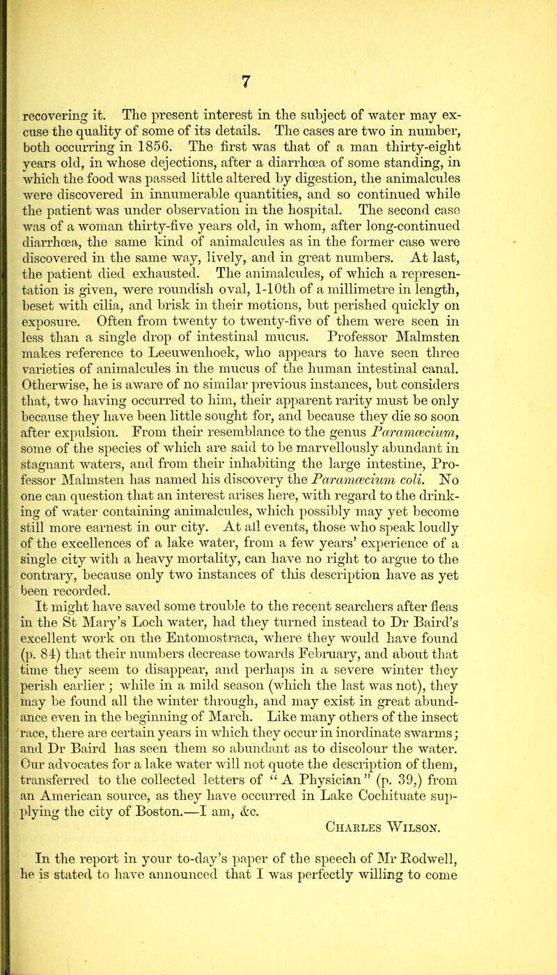 recovering it. The present interest in the subject of water may ex- cuse the quality of some of its details. The cases are two in number, both occurring in 1856. The first was that of a man thirty-eight years old, in whose dejections, after a diarrhoea of some standing, in which the food was passed little altered by digestion, the animalcules were discovered in innumerable quantities, and so continued while the patient was under observation in the hospital. The second case was of a woman thirty-five years old, in whom, after long-continued diarrhoea, the same kind of animalcules as in the former case were discovered in the same way, lively, and in great numbers. At last, the patient died exhausted. The animalcules, of which a represen- tation is given, were roundish oval, 1-1 Oth of a millimetre in length, beset with cilia, and brisk in their motions, but perished quickly on exposure. Often from twenty to twenty-five of them were seen in less than a single drop of intestinal mucus. Professor Malmsten makes reference to Leeuwenhoek, who appears to have seen three varieties of animalcules in the mucus of the human intestinal canal. Otherwise, he is aware of no similar previous instances, but considers that, two having occurred to him, their apparent rarity must be only because they have been little sought for, and because they die so soon after expulsion. From their resemblance to the genus Paramceciwn, some of the species of which are said to be marvellously abundant in stagnant waters, and from their inhabiting the large intestine, Pro- fessor Malmsten has named his discovery the Paramcecium coli. No one can question that an interest arises here, with regard to the drink- ing of water containing animalcules, which possibly may yet become still more earnest in our city. At ail events, those who speak loudly of the excellences of a lake water, from a few years’ experience of a single city with a heavy mortality, can have no right to argue to the contrary, because only two instances of this description have as yet been recorded. It might have saved some trouble to the recent searchers after fleas in the St Mary’s Loch water, had they turned instead to Dr Baird’s excellent work on the Entomostraca, where they would have found (p. 84) that their numbers decrease towards February, and about that time they seem to disappear, and perhaps in a severe winter they perish earlier ; while in a mild season (which the last was not), they may be found all the winter through, and may exist in great abund- ance even in the beginning of March. Like many others of the insect race, there are certain years in which they occur in inordinate swarms; and Dr Baird has seen them so abundant as to discolour the water. Our advocates for a lake water will not quote the description of them, transferred to the collected letters of “ A Physician” (p. 39,) from an American source, as they have occurred in Lake Cochituate sup- plying the city of Boston.—I am, &c. Charles Wilson. In the report in your to-day’s paper of the speech of Mr Bodwell, he is stated to have announced that I was perfectly willing to come