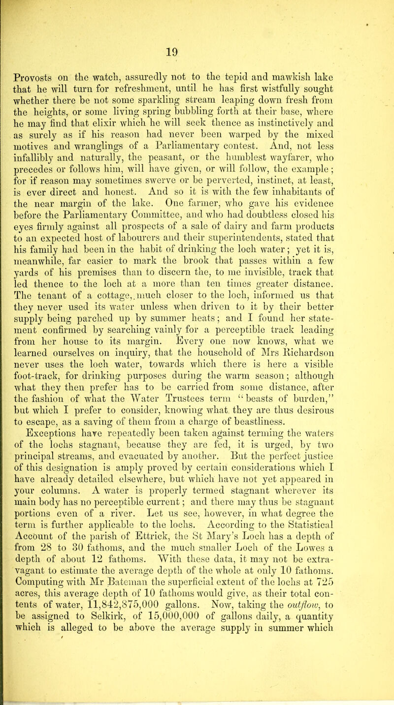 Provosts on the watch, assuredly not to the tepid and mawkish lake that he will turn for refreshment, until he has first wistfully sought whether there be not some sparkling stream leaping down fresh from the heights, or some living spring bubbling forth at their base, where he may find that elixir which he will seek thence as instinctively and as surely as if his reason had never been warped by the mixed motives and wranglings of a Parliamentary contest. And, not less infallibly and naturally, the peasant, or the humblest wayfarer, who precedes or follows him, will have given, or will follow, the example; for if reason may sometimes swerve or be perverted, instinct, at least, is ever direct and honest. And so it is with the few inhabitants of the near margin of the lake. One farmer, who gave his evidence before the Parliamentary Committee, and who had doubtless closed his eyes firmly against all prospects of a sale of dairy and farm products to an expected host of labourers and their superintendents, stated that his family had been in the habit of drinking the loch water; yet it is, meanwhile, far easier to mark the brook that passes within a few yards of his premises than to discern the, to me invisible, track that led thence to the loch at a more than ten times greater distance. The tenant of a cottage,. much closer to the loch, informed us that they never used its water unless when driven to it by their better supply being parched up by summer heats; and I found her state- ment confirmed by searching vainly for a perceptible track leading from her house to its margin. Every one now knows, what we learned ourselves on inquiry, that the household of Mrs Bichardson never uses the loch water, towards which there is here a visible foot-track, for drinking purposes during the warm season; although what they then prefer has to be carried from some distance, after the fashion of what the Water Trustees term “beasts of burden,” but which I prefer to consider, knowing what they are thus desirous to escape, as a saving of them from a charge of beastliness. Exceptions have repeatedly been taken against terming the waters of the lochs stagnant, because they are fed, it is urged, by two principal streams, and evacuated by another. But the perfect justice of this designation is amply proved by certain considerations which I have already detailed elsewhere, but which have not yet appeared in your columns. A water is properly termed stagnant wherever its main body has no perceptible current; and there may thus be stagnant portions even of a river. Let us see, however, in what degree the term is further applicable to the lochs. According to the Statistical Account of the parish of Efctrick, the St Mary’s Loch has a depth of from 28 to 30 fathoms, and the much smaller Loch of the Lowes a depth of about 12 fathoms. With these data, it may not be extra- vagant to estimate the average depth of the whole at only 10 fathoms. Computing with Mr Bateman the superficial extent of the lochs at 725 acres, this average depth of 10 fathoms would give, as their total con- tents of water, 11,842,875,000 gallons. Now, taking the outflow, to be assigned to Selkirk, of 15,000,000 of gallons daily, a quantity which is alleged to be above the average supply in summer which