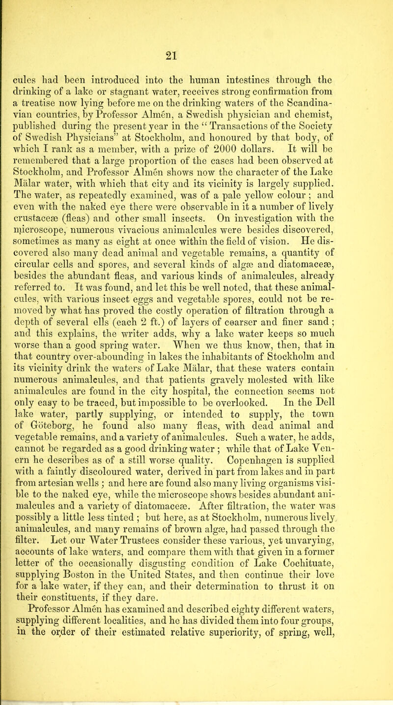 cules had been introduced into the human intestines through the drinking of a lake or stagnant water, receives strong confirmation from a treatise now lying before me on the drinking waters of the Scandina- vian countries, by Professor Almen, a Swedish physician and chemist, published during the present year in the u Transactions of the Society of Swedish Physicians” at Stockholm, and honoured by that body, of which I rank as a member, with a prize of 2000 dollars. It will be remembered that a large proportion of the cases had been observed at Stockholm, and Professor Almen shows now the character of the Lake Malar water, with which that city and its vicinity is largely supplied. The water, as repeatedly examined, was of a pale yellow colour ; and even with the naked eye there were observable in it a number of lively crustacese (fleas) and other small insects. On investigation with the microscope, numerous vivacious animalcules were besides discovered, sometimes as many as eight at once within the field of vision. He dis- covered also many dead animal and vegetable remains, a quantity of circular cells and spores, and several kinds of algae and diatomaceae, besides the abundant fleas, and various kinds of animalcules, already referred to. It was found, and let this be well noted, that these animal- cules, with various insect eggs and vegetable spores, could not be re- moved by what has proved the costly operation of filtration through a depth of several ells (each 2 ft.) of layers of coarser and finer sand; and this explains, the writer adds, why a lake water keeps so much worse than a good spring water. When we thus know, then, that in that country over-abounding in lakes the inhabitants of Stockholm and its vicinity drink the waters of Lake Malar, that these waters contain numerous animalcules, and that patients gravely molested with like animalcules are found in the city hospital, the connection seems not only easy to be traced, but impossible to be overlooked. In the Dell lake water, partly supplying, or intended to supply, the town of Goteborg, he found also many fleas,, with dead animal and vegetable remains, and a variety of animalcules. Such a water, he adds, cannot be regarded as a good drinking water ; while that of Lake Ven- era he describes as of a still worse quality. Copenhagen is supplied with a faintly discoloured water, derived in part from lakes and in part from artesian wells; and here are found also many living organisms visi- ble to the naked eye, while the microscope shows besides abundant ani- malcules and a variety of diatomaceae. After filtration, the water was possibly a little less tinted ; but here, as at Stockholm, numerous lively animalcules, and many remains of brown algae, had passed through the filter. Let our Water Trustees consider these various, yet unvarying, accounts of lake waters, and compare them with that given in a former letter of the occasionally disgusting condition of Lake Cochituate, supplying Boston in the United States, and then continue their love for a lake water, if they can, and their determination to thrust it on their constituents, if they dare. Professor Almen has examined and described eighty different waters, supplying different localities, and he has divided them into four groups, in the or,der of their estimated relative superiority, of spring, well,