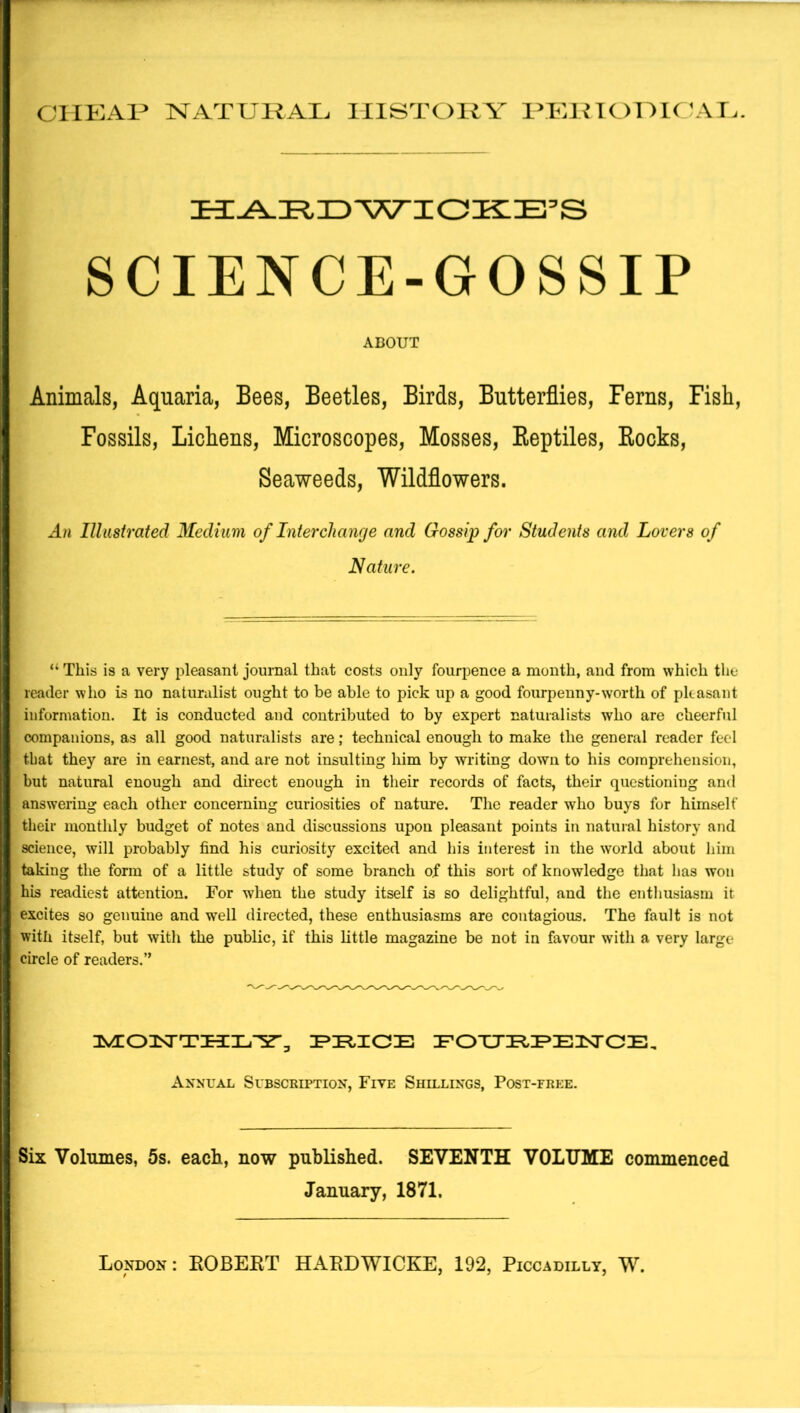 ClIKAP NATUKAI. IIlSTOliA' lomf ^\T.. SCIENCE-GOSSIP ABOUT Animals, Aquaria, Bees, Beetles, Birds, Butterflies, Ferns, Fish, Fossils, Lichens, Microscopes, Mosses, Eeptiles, Books, Seaweeds, Wildflowers. An Illustrated Medium of Interchange and Gossip for Students and Lovers of Nature. “ This is a very pleasant journal that costs only fourpence a month, and from which the reader who is no naturalist ought to be able to pick up a good fourpeuny-worth of pkasant information. It is conducted and contributed to by expert naturalists who are cheerful companions, as all good naturalists are; technical enough to make the general reader feel that they are in earnest, and are not insulting him by writing down to his comprehension, I but natural enough and direct enough in their records of facts, their questioning and I answering each other concerning curiosities of nature. The reader who buys for himself I their monthly budget of notes and discussions upon pleasant points in natural history and I science, will probably find his curiosity excited and his interest in the world about him 1 taking the form of a little study of some branch of this sort of knowledge that has won ’ his readiest attention. For when the study itself is so delightful, and the enthusiasm it 1 excites so genuine and well directed, these enthusiasms are contagious. The fault is not I with itself, but with the public, if this little magazine be not in favour with a very large f circle of readers.” I FOXJI^IPE^SrCE, Annual Subscription, Five Shillings, Post-free. i I j Six Volumes, 5s. each, now published. SEVENTH VOLUME commenced I January, 1871.