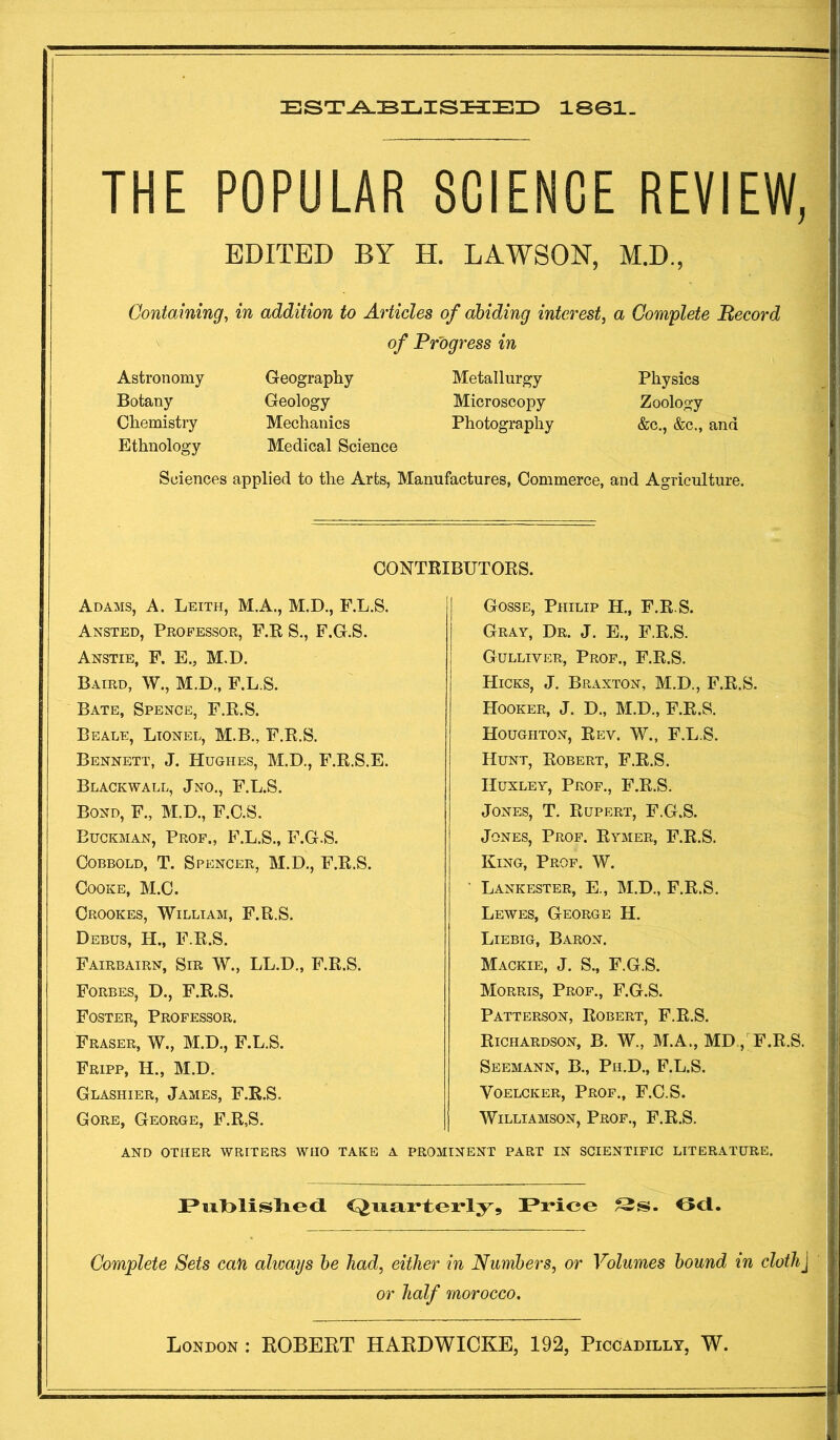 est^bil.isi3:e3d isei- THE POPULAR SCIENCE REVIEW, EDITED BY H. LAWSON, M.D., Containing, in addition to Articles of abiding interest, a Complete Record of Progress in Astronomy Geography Metallurgy Physics Botany Geology Microscopy Zoology Chemistry Mechanics Photography &c., &c., and Ethnology Medical Science Sciences applied to the Arts, Manufactures, Commerce, and Agriculture. CONTRIBUTORS. Adams, A. Leith, M.A., M.D., F.L.S. Ansted, Professor, F.R S., F.G.S. Anstie, F. E., M.D. Baird, W., M.D., F.L S. Bate, Spence, F.R.S. Beale, Lionel, M.B., F.R.S. Bennett, J. Hughes, M.D., F.R.S.E. Blackwall, Jno., F.L.S. Bond, F., M.D., F.C.S. Euckman, Prof., F.L.S., F.G.S. CoBBOLD, T. Spencer, M.D., F.R.S. Cooke, M.C. Crookes, William, F.R.S. Debus, H., F.R.S. Fairbairn, Sir W., LL.D., F.R.S. Forbes, D., F.R.S. Foster, Professor. Fraser, W., M.D., F.L.S. Fripp, H., M.D. Gosse, Philip H., F.R.S. Gray, Dr. J. E., F.R.S. Gulliver, Prof., F.R.S. Hicks, J. Braxton, M.D., F.R.S. Hooker, J. D., M.D., F.R.S. Houghton, Rev. W., F.L.S. Hunt, Robert, F.R.S. Huxley, Prof., F.R.S. Jones, T. Rupert, F.G.S. Jones, Prof. Rymer, F.R.S. King, Prof. W. Lankester, E., M.D., F.R.S. Lewes, George H. Liebig, Baron. Mackie, j. S., F.G.S. Morris, Prof., F.G.S. Patterson, Robert, F.R.S. Richardson, B. W., M.A., MD , F.R.S. Seemann, B., Ph.D., F.L.S. VoELCKER, Prof., F.C.S. Williamson, Prof., F.R.S. Glashier, James, F.R.S. Gore, George, F.R,S. AND OTHER WRITERS WHO TAKE A PROMINENT PART IN SCIENTIFIC LITERATURE. PiilblisliedL Price Ocl. Complete Sets can alioays he had, either in Numbers, or Volumes hound in dothj or half morocco.