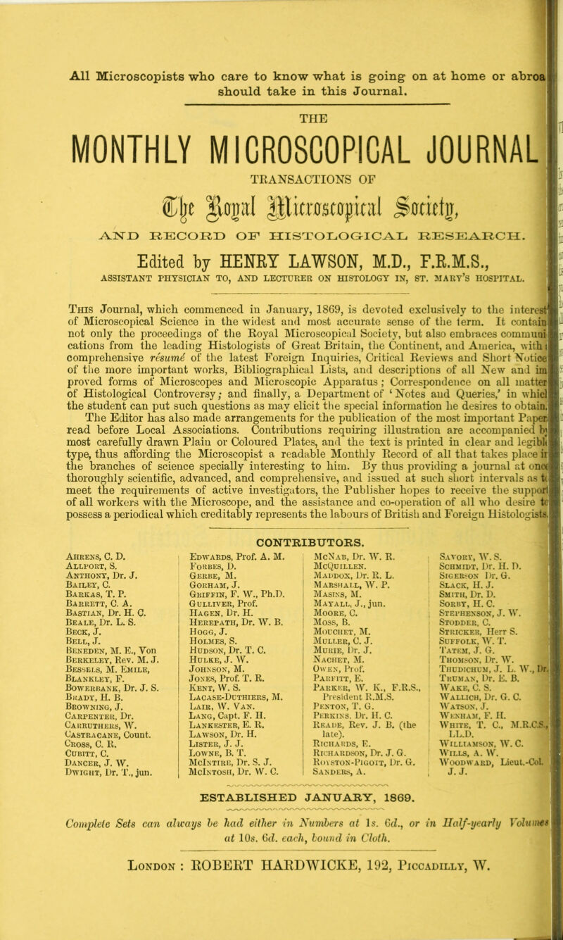 All Microscopists who care to know what is going on at home or abroa should take in this Journal. THE MONTHLY MICROSCOPICAL JOURNAL TRANSACTIONS OF €jje |UpI Jltratfljjical jjirfietg, AJNTD RECORD OP HISTOLOGICAL RESEARCH. Edited by HENRY LAWSON, M.D., F.R.M.S., ASSISTANT PHYSICIAN TO, AND LECTURER ON HISTOLOGY IN, ST. MARY’S HOSPITAL. This Journal, which commenced in January, 1869, is devoted exclusively to the interest of Microscopical Science in the widest and most accurate sense of the term. It contain not only the proceedings of the Royal Microscopical Society, but also embraces communi cations from the leading Histologists of Great Britain, the Continent, and America, with) comprehensive resumS of the latest Foreign Inquiries, Critical Reviews and Short Notice of the more important works, Bibliographical Lists, and descriptions of all New and im proved forms of Microscopes and Microscopic Apparatus ; Correspondence on all matter of Histological Controversy; and finally, a Department of ‘Notes and Queries/ in whicl the student can put such questions as may elicit the special information he desires to obtain. The Editor has also made arrangements for the publication of the most important Pape® read before Local Associations. Contributions requiring illustration are accompanied hj most carefully drawn Plain or Coloured Plates, and the text is printed in clear and legible type, thus affording the Microscopist a readable Monthly Record of all that takes place ii the branches of science specially interesting to him. By thus providing a journal at one* thoroughly scientific, advanced, and comprehensive, and issued at such short intervals as tc. meet the requirements of active investigators, the Publisher hopes to receive the supporlj of all workers with the Microscope, and the assistance and co-operation of all who desire possess a periodical which creditably represents the labours of British and Foreign Histologists, CONTRIBUTORS. Ahrens, C. D. Allport, S. Anthony, Dr. J. Bailey, C. Barkas, T. P. Barrett, C. A. Bastian, Dr. H. C. Beale, Dr. L. S. Beck, J. Bell, J. Beneden, M. E., Yon Berkeley, Rev. M. J. Bessels, M. Emile, Blankley, F. Bowerbank, Dr. J. S. Brady, H. B. Browning, J. Carpenter, Dr. Cauruthers, W. Castracane, Count. Cross, C. It. Cubitt, C. Dancer, J. W. Dwight, Dr. T., jun. Edwards, Prof. A. M. Forbes, D. Gerbe, M. Gorham, J. Griffin, F. W., Ph.I). Gulliver, Prof. Hagen, Ur. H. Herepath, Dr. W. B. Hogg, J. Holmes, S. Hudson, Dr. T. C. Hulke, J. W. Johnson, M. Jones, Prof. T. R. Kent, W. S. Lacase-Duthiers, M. Lair, W. Van. Lang, Capt. F. H. Lankester, E. R. Lawson, Dr. H. Lister, J. J. Lowne, B. T. McIntire, Dr. S. J. McIntosh, Dr. YV. C. McNab, Dr. W. R. McQuillen. Maddox, Dr. R. L. Marshall, W. P. Masins, M. Mayall, J., jun. Moore, C. Moss, B. Mouchet, M. Muller, C. J. Mukie, Dr. J. Nachet, M. Owen, Prof. Pahfitt, E. Parker, W. K., F.R.S., President R.M.S. Pknton, T. G. Perkins. Dr. H. C. Reade, Rev. J. B. (the late). Richards, E. Richardson, Dr. J. G. Royston-Pigott, Dr. G. Sanders, A. Savorv, W. S. Schmidt, Dr. H. D. Sigerson Dr. G. Slack, H. J. Smith, Dr. D. Sorby, H. C. Stephenson, J. W. Stodder, C. Stricker, Herr S. Suffolk, W. T. Tatem, J. G. Thomson, Dr. W. Tiiudichum, J. L. W., Dr.: Truman, Dr. E. B. Wake, C. S. Wallich, Dr. G. C. Watson, J. Wknham, F. H. White, T. C., M.R.CA, LL.D. Williamson, W. C. Wills, A. W. Woodward, Lieut.-Col. J. J. ESTABLISHED JANUARY, 1869. Complete Sets can always be had either in Numbers at Is. Gd., or in Half-yearly Volumes at 10s. 6d. eachf bound in Cloth.