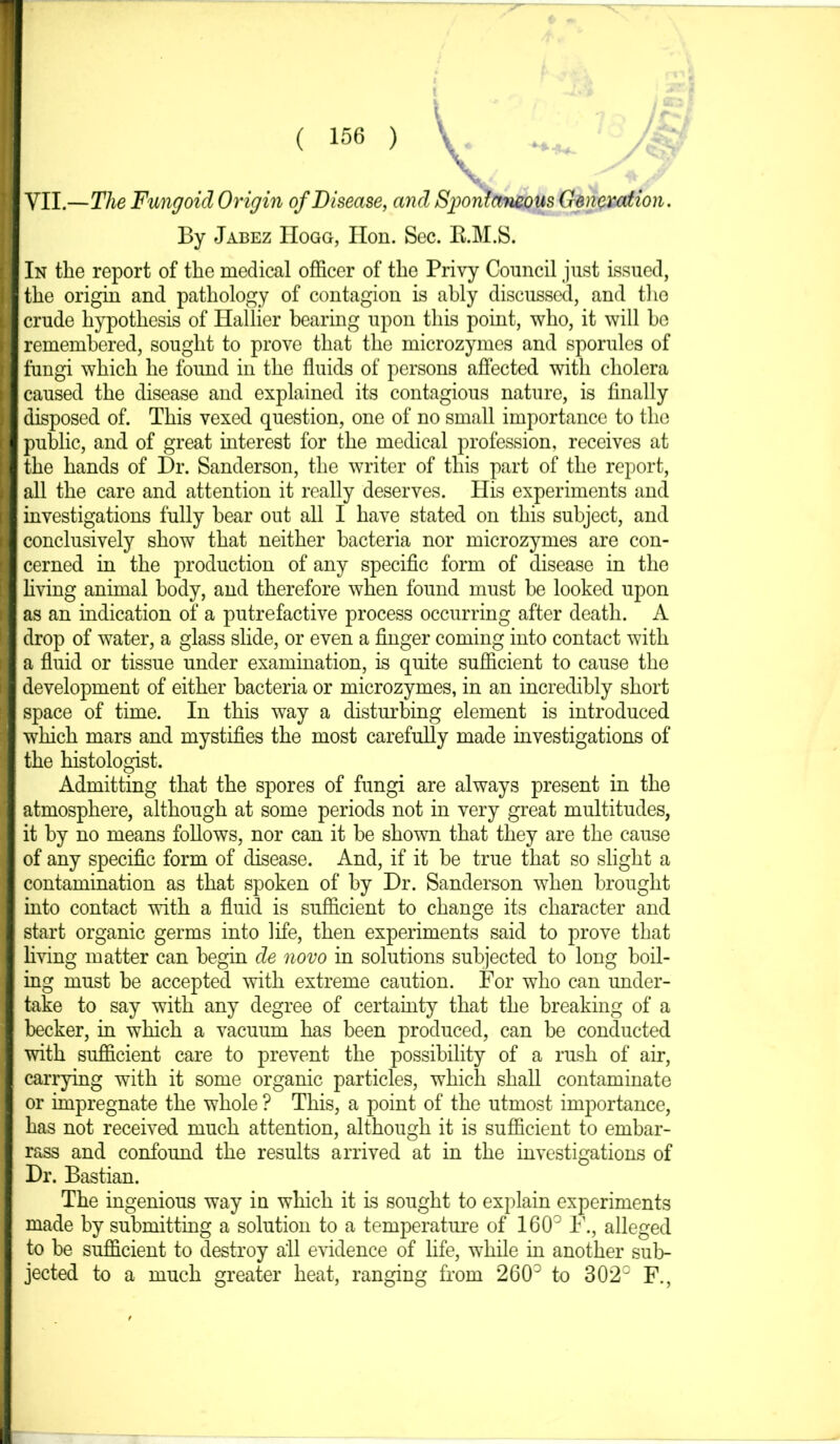 | VII.—The Fungoid Origin of Disease, and Spontaneous Generation. By Jabez Hogg, lion. Sec. B.M.S. II In the report of the medical officer of the Privy Council just issued, the origin and pathology of contagion is ably discussed, and the crude hypothesis of Hallier bearing upon this point, who, it will bo remembered, sought to prove that the microzymes and sporules of I fungi which he found in the fluids of persons affected with cholera I caused the disease and explained its contagious nature, is finally I disposed of. This vexed question, one of no small importance to the I public, and of great interest for the medical profession, receives at I the hands of Dr. Sanderson, the writer of this part of the report, I all the care and attention it really deserves. His experiments and I investigations fully bear out all I have stated on this subject, and I conclusively show that neither bacteria nor microzymes are con- I cerned in the production of any specific form of disease in the I living animal body, and therefore when found must be looked upon I as an indication of a putrefactive process occurring after death. A I drop of water, a glass slide, or even a finger coming into contact with I a fluid or tissue under examination, is quite sufficient to cause the I development of either bacteria or microzymes, in an incredibly short I space of time. In this way a disturbing element is introduced I which mars and mystifies the most carefully made investigations of I the histologist. Admitting that the spores of fungi are always present in the I atmosphere, although at some periods not in very great multitudes, I it by no means follows, nor can it be shown that they are the cause I of any specific form of disease. And, if it be true that so slight a I contamination as that spoken of by Dr. Sanderson when brought I into contact with a fluid is sufficient to change its character and I start organic germs into life, then experiments said to prove that I living matter can begin de novo in solutions subjected to long boil- I ing must be accepted with extreme caution. For who can under- I take to say with any degree of certainty that the breaking of a I becker, in which a vacuum has been produced, can be conducted I with sufficient care to prevent the possibility of a rush of air, I carrying with it some organic particles, which shall contaminate I or impregnate the whole ? This, a point of the utmost importance, I has not received much attention, although it is sufficient to embar- rass and confound the results arrived at in the investigations of Dr. Bastian. The ingenious way in which it is sought to explain experiments made by submitting a solution to a temperature of 160° F., alleged to be sufficient to destroy all evidence of life, while in another sub- jected to a much greater heat, ranging from 260° to 302° F.,