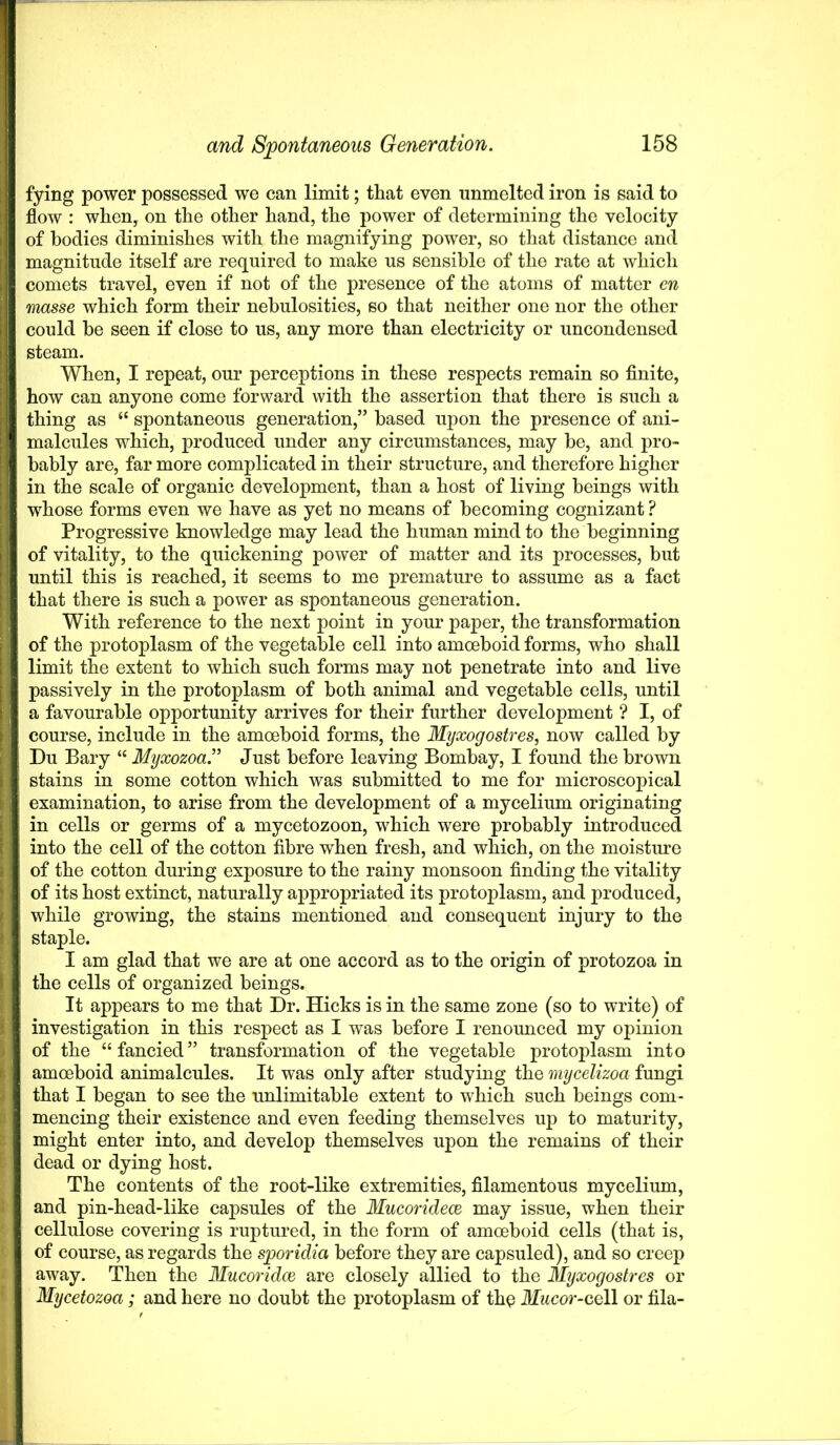 fying power possessed we can limit; that even unmelted iron is said to flow : when, on the other hand, the power of determining the velocity of bodies diminishes with the magnifying power, so that distance and magnitude itself are required to make us sensible of the rate at which comets travel, even if not of the presence of the atoms of matter en masse which form their nebulosities, so that neither one nor the other could be seen if close to us, any more than electricity or uncondensed steam. When, I repeat, our perceptions in these respects remain so finite, how can anyone come forward with the assertion that there is such a thing as “ spontaneous generation,” based upon the presence of ani- malcules which, produced under any circumstances, may be, and pro- bably are, far more complicated in their structure, and therefore higher in the scale of organic development, than a host of living beings with whose forms even we have as yet no means of becoming cognizant ? Progressive knowledge may lead the human mind to the beginning of vitality, to the quickening power of matter and its processes, but until this is reached, it seems to me premature to assume as a fact that there is such a power as spontaneous generation. With reference to the next point in your paper, the transformation of the protoplasm of the vegetable cell into amoeboid forms, who shall limit the extent to which such forms may not penetrate into and live passively in the protoplasm of both animal and vegetable cells, until a favourable opportunity arrives for their further development ? I, of course, include in the amoeboid forms, the Myxogostres, now called by Du Bary “ Myxozoa.” Just before leaving Bombay, I found the brown stains in some cotton which was submitted to me for microscopical examination, to arise from the development of a mycelium originating in cells or germs of a mycetozoon, which were probably introduced into the cell of the cotton fibre when fresh, and which, on the moisture of the cotton during exposure to the rainy monsoon finding the vitality of its host extinct, naturally appropriated its protoplasm, and produced, while growing, the stains mentioned and consequent injury to the staple. I am glad that we are at one accord as to the origin of protozoa in the cells of organized beings. It appears to me that Dr. Hicks is in the same zone (so to write) of investigation in this respect as I was before I renounced my opinion of the “fancied” transformation of the vegetable protoplasm into amoeboid animalcules. It was only after studying the mycelizoa fungi that I began to see the unlimitable extent to which such beings com- mencing their existence and even feeding themselves up to maturity, might enter into, and develop themselves upon the remains of their dead or dying host. The contents of the root-like extremities, filamentous mycelium, and pin-head-like capsules of the Mucoridece may issue, when their cellulose covering is ruptured, in the form of amoeboid cells (that is, of course, as regards the sporidia before they are capsuled), and so creep away. Then the Mucoridce are closely allied to the Myxogostres or Mycetozoa; and here no doubt the protoplasm of the Mucor-cell or fila-