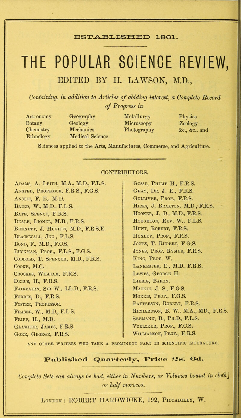 ESTABLISHED 1801. THE POPULAR SCIENCE REVIEW, EDITED BY H. LAWSON, M.D., Containing, in addition to Articles of abiding interest, a Complete Record of Progress in Astronomy Geography Metallurgy Physics Botany Geology Microscopy Zoology Chemistry Mechanics Photography &c., &c., and Ethnology Medical Science Sciences applied to the Arts, Manufactures, Commerce, and Agriculture. CONTRIBUTORS. Gosse, Philip H., F.R.S. Gray, Dr. J. E., F.R.S. Adams, A. Leith, M.A., M.D., F.L.S. Ansted, Professor, F.R S., F.G.S. Anstie, F. E., M.D. Baird, W., M.D., F.L.S. Bate, Spence, F.R.S. Beale, Lionel, M.B., F.R.S. Bennett, J. Hughes, M.D., F.R.S.E. Blackwall, Jno., F.L.S. Bond, F., M.D., F.C.S. Buckman, Prof., F.L.S., F.G.S. Cobbold, T. Spencer, M.D., F.R.S. Cooke, M.C. Crookes, William, F.R.S. Debus, H., F.R.S. Fairbairn, Sir W., LL.D., F.R.S. Forbes, D., F.R.S. Foster, Professor. Fraser, W., M.D., F.L.S. Fripp, H., M.D. Glashier, James, F.R.S. Gore, George, F.R,S. Gulliver, Prof., F.R.S. Hicks, J. Braxton, M.D., F.R.S. Hooker, J. D., M.D., F.R.S. Houghton, Rev. W., F.L.S. Hunt, Robert, F.R.S. Huxley, Prof., F.R.S. Jones, T. Rupert, F.G.S. Jones, Prof. Rymer, F.R.S. King, Prof. W. Lankester, E., M.D., F.R.S. Lewes, George II. Liebig, Baron. Mackie, J. S., F.G.S. Morris, Prof., F.G.S. Patterson, Robert, F.R.S. Richardson, B. W., M.A., MD., F.R.S. Seemann, B., Ph.D., F.L.S. Voelcker, Prof., F.C.S. Williamson, Prof., F.R.S. AND OTHER WRITERS WHO TAKE A PROMINENT PART IN SCIENTIFIC LITERATURE. Published Quarterly, Price Ss. Oct. Complete Sets can always be bad, either in Numbers, or Volumes bound in cloth J or half morocco.