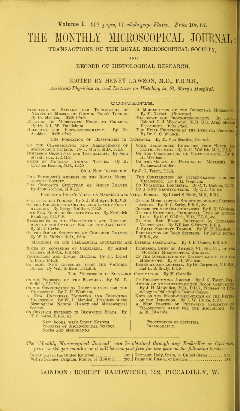 Volume I. 392 pages, 17 whole-page Plates. Price 10s. §d. THE MONTHLY MICROSCOPICAL JOURNAL: TRANSACTIONS OF THE ROYAL MICROSCOPICAL SOCIETY, AND RECORD OF HISTOLOGICAL RESEARCH. EDITED BY HENRY LAWSON, M.D., F.R.M.S., Assistant-Physician to, and Lecturer on Histology in, St. Mary's Hospital. CONTENTS. Structure of Papilla and Termination of Nerves in Muscle of Common Frog’s Tongue. By Dr. Maddox. With Plate. Relation of Microscopic Fungi to Cholera. By Dr. J. L. W. Thudichum. Heliostat for Photo-micrography. By Dr. Maddox. With Plate. The Formation of Blastoderm On the Classification and Arrangement of Microscopic Objects. By J. Murie, M.D., F. L.S. Immersion Objectives and Test-objects. By John Mayall, jun., F.R.M.S. Notes on Mounting Animal Tissues. By H. Charlton Bastian, M.D., F.R.S. On a New Infusorium. The President's Address to the Royal Micro scopical Society. The Composite Structure of Simple Leaves. By John Gorham, M.R.C.S. A Modification of the Binocular Microscope. By M. Nachet. Illustrated. Heliostat for Photo-micrography. By Lieut. - Colonel J. J. Woodward, M.D. U.S. Army Medical Department. With Plate. The Vital Functions of the Deep-sea Protozoa By Dr. G. C. Wallich. Crustacea. By M. Van Beneden, Brussels. Some Undescribed Rhizopods from North At- lantic Deposits. By G. C. Wallich, M.D., F.L.S. On the Construction of Object-glasses. By F H. Wenham. On the Organ of Hearing in Mollusks. By M. Lacaze-Duthiers. By J. G. Tatem, F.L.S. The Construction of Object-glasses for the Microscope. By F. H. Wenham. On Triarthra Longiseta. By C. T. Hudson, LLJD. On a New Growing-slide. By C. J. Muller. Professor Owen’s Views on Magnetic and Vital Forces. By Lionel S. Beale, M.B., F.R.S. Scale-bearing Podurje. By S. J. McIntyre, F.R.M.S. On the Fibres of the Crystalline Lens of Petro- myzonini. By George Gulliver, F.R.S. Two New Forms of Selenite Stages. By Frederick Blankley, F.R.M.S. Researches on the Constitution and Develop- ment of the Ovarian Egg of the Sacculinae. By M. J. Gerbe. On the Simple Structure of Compound Leaves. By W. R. McNab, M.D., Edin. Markings on the Pleurosigma angulatum and Lepisma saccharina. On the Microscopical Structure of some Precious Stones. By H. C. Sorby, F.R.S , &c. Construction of Object-glasses. By F. H. Wenham. On the Rhizopoda, Primordial Type of Animal Life. By G. C. Wallich, M.D., F.L.S., Ac. On the Red Blood Corpuscle of Oviparous Vertebrata. By William S. Savory, F.R.S. A Small Zoophyte Trough. By W. P. Marshall. Preparation of Rock Sections. By David Forbes, F.R.S., &c. By Alfred Notes on Zoosperms of Crustacea. Sanders, M.R.C.S., F.R.M.S. Protoplasm and Living Matter. By Dr. Lionel S. Beale, F.R.S. On some New Infusoria from the Victoria Docks. By Wm. S. Kent, F.R.M.S. The Microscope in Silkworm Cultivation On the Proboscis of the Blow-fly. By W. T. Suffolk, F.R.M S. On the Construction of Object-glasses for the Microscope. By F. H. Wenham. A' New Universal Mounting and Dissecting Microscope. By W. P. Marshall, President of the Birmingham Natural History and Microscopical Society. On Crystals enclosed in Blow-pipe Beads. By H. C. Sorby, F.R.S., &c. New Books, with Short Notices. Progress of Microscopical Science. Notes and Memoranda. By J. B. Dancer, F.R.A.S. Professor Owen on Article VI., No. III., of the ‘Monthly Microscopical Journal.’ On the Construction of Object-glasses for the Microscope. By F. H. Wenham. Parkeria and Loftusia. By Dr. Carpenter, V.P.R.S, and H. B. Brady, F.L.S. By M. Cornalia. On Free-swimming Amcebje. By J. G. Tatem, Esq. Action of Anesthetics on the Blood Corpuscles, By J. H. McQuillen, M.D., D.D.S., Professor of Phy- siology in Philadelphia Dental College. Note on the Blood-vessel-system of the Retina of the Hedgehog. By J. W. Hulke, F.R.S. A New Process of Preparing Specimens of Filamentous Algaj for the Microscope. By A. M. Edwards. Proceedings of Societies. Bibliography. The 1 Monthly Microscopical Journal ’ can he obtained through any Bookseller or Optician price Is. 6d. per month; or it will he sent post-free for one year on the following terms:— In any part of the United Kingdom 18s. British Colonies, Belgium, France, or Holland.... 20s. Germany, Italy, Spain, or United States 21s. Denmark, Russia, or Sweden 24s. LONDON: ROBERT HARDWICKE, 192, PICCADILLY, W.