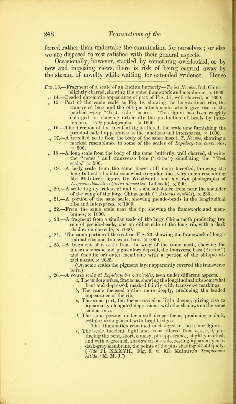ferred rather than undertake the examination for ourselves ; or else we are disposed to rest satisfied with their general aspects. Occasionally, however, startled by something overlooked, or by new and imposing views, there is risk of being carried away by the stream of novelty while waiting for extended evidence. Hence Fig. 13.—Fragment of a scale of an Indian butterfly—Terias Hecuba, Ind. China— slightly charred, showing the outer framework and membrane, x 1600. „ 14.—Beaded chromatic appearance of part of Fig. 17, well charred, x 1600. „ 15.—Part of the same scale as Fig. 18, showing the longitudinal ribs, the transverse bars and the oblique attachments, which give rise to the marked wavy “ Test scale ” aspect. This figure has been roughly enlarged for showing artificially the production of beads by inter- ference.—Vide photographs. X 1600. „ 16.—The direction of the incident light altered, the scale now furnishing the pseudo-beaded appearance at the junctions and interspaces, x 1600. „ 17.—A torrefied scale from the body of the same insect, T. Hecuba, showing a marked resemblance to some of the scales of Lepidocyrtus curvicollis, x 500. „ 18.—A long scale from the body of the same butterfly, well charred, showing the “notes” and transverse bars (“striae”) simulating the “Test scale,” X 500. „ 19.—A body scale from the same insect still more torrefied, throwing the longitudinal ribs into somewhat irregular lines, very much resembling Mr. Mclntire’s figure, Dr. Woodward’s and my own photographs of Degeeria domestica (Seira domesiica, Lubbock), x 500. „ 20.—A scale highly iridescent and of some substance from near the shoulder of the wing of the large China moth ( ? Attacus cynthia), x 230, „ 21.—A portion of the same scale, showing pseudo-beads in the longitudinal ribs and interspaces, X 1000. „ 22.—From the same scale near the tip, showing the framework and mem- branes, X 1000. ,, 23.—A fragment from a similar scale of the large China moth producing two sets of pseudo-beads, one on either side of the long rib, with a dark shadow on one side, x 1000. „ 24.—The same portion of the scale as Fig. 23, showing the framework of longi- tudinal ribs and transverse bars, X 1000. „ 25.—A fragment of a scale from the wing of the same moth, showing the inner membrane and pigmentary deposit, the transverse bars (“ striae ”) and (middle or) outer membrane with a portion of the oblique at- tachments, X 2625. (On some scales the pigment layer apparently covered the transverse bars.) „ 26.—A coarse scale of Lepidocyrtus curvicollis, seen under different aspects. а. The under surface, first ocus, showing the longitudinal ribs somewhat bent and depressed, marked faintly with transverse markings. б, The same focussed rather more deeply, producing the beaded appearance of the rib. c, The same part, the focus carried a little deeper, giving rise to apparently elongated depressions, with the shadows on the same side as in a. d, The same portion under a still deeper focus, producing a dark, cellular arrangement with bright edges. The illumination remained unchanged in these four figures. e, The scale, incident light and focus altered from a, b, c, d, pro- ducing the bent, short, clumsy, pin appearance, slightly marked, and with a greenish shadow on one side, resting apparently on a dark-grey membrane, the points of the pins shading off obliquely. (Vide PI. XXXVII., Fig. 5, of Mr. Mclntire’s Templetonia nitida, ‘ M. M. J.’)