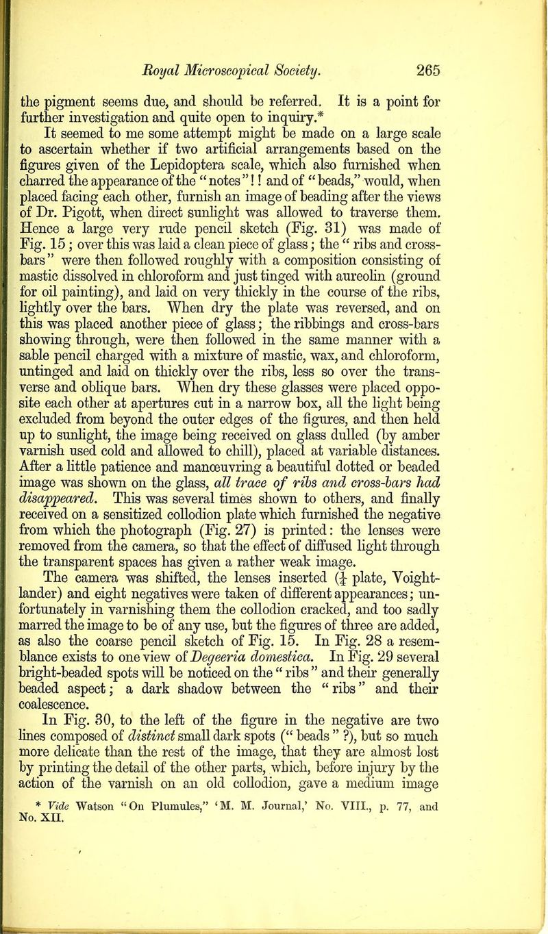 the pigment seems due, and should be referred. It is a point for further investigation and quite open to inquiry.* It seemed to me some attempt might be made on a large scale to ascertain whether if two artificial arrangements based on the figures given of the Lepidoptera scale, which also furnished when charred the appearance of the “ notes ”!! and of “ beads,” would, when placed facing each other, furnish an image of beading after the views of Dr. Pigott, when direct sunlight was allowed to traverse them. Hence a large very rude pencil sketch (Fig. 31) was made of Fig. 15; over this was laid a clean piece of glass; the “ ribs and cross- bars” were then followed roughly with a composition consisting of mastic dissolved in chloroform and just tinged with aureolin (ground for oil painting), and laid on very thickly in the course of the ribs, lightly over the bars. When dry the plate was reversed, and on this was placed another piece of glass; the ribbings and cross-bars showing through, were then followed in the same manner with a sable pencil charged with a mixture of mastic, wax, and chloroform, untinged and laid on thickly over the ribs, less so over the trans- verse and oblique bars. When dry these glasses were placed oppo- site each other at apertures cut in a narrow box, all the light being excluded from beyond the outer edges of the figures, and then held up to sunlight, the image being received on glass dulled (by amber varnish used cold and allowed to chill), placed at variable distances. After a little patience and manoeuvring a beautiful dotted or beaded image was shown on the glass, all trace of ribs and cross-bars had disappeared. This was several times shown to others, and finally received on a sensitized collodion plate which furnished the negative from which the photograph (Fig. 27) is printed: the lenses were removed from the camera, so that the effect of diffused light through the transparent spaces has given a rather weak image. The camera was shifted, the lenses inserted (J plate, Yoight- lander) and eight negatives were taken of different appearances; un- fortunately in varnishing them the collodion cracked, and too sadly marred the image to be of any use, but the figures of three are added, as also the coarse pencil sketch of Fig. 15. In Fig. 28 a resem- blance exists to one view of Degeeria domestica. In Fig. 29 several bright-beaded spots will be noticed on the “ ribs ” and their generally beaded aspect; a dark shadow between the “ ribs ” and their coalescence. In Fig. 30, to the left of the figure in the negative are two lines composed of distinct small dark spots (“ beads ” ?), but so much more delicate than the rest of the image, that they are almost lost by printing the detail of the other parts, which, before injury by the action of the varnish on an old collodion, gave a medium image * Vide Watson “On Plumules,” ‘M. M. Journal,’ No. VIII., p. 77, and No. XII.