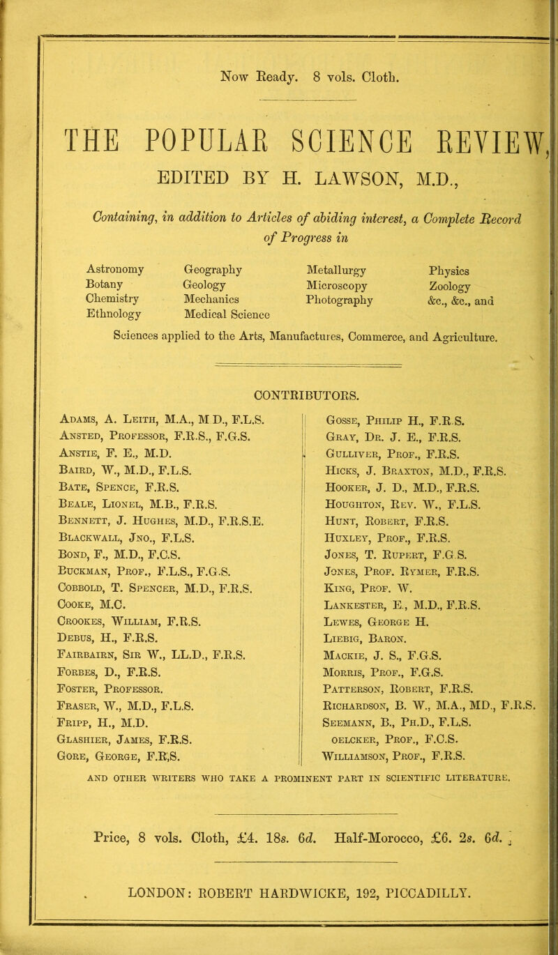 Now Ready. 8 vols. Olotli, THE POPULAR SCIENCE REVIEW, EDITED BY H. LAWSON, M.D., Containing, in addition to Articles of abiding interest, a Complete JEtecord of Progress in Astronomy Geography Metallurgy Physics Botany Geology Microscopy Zoology Chemistry Mechanics Photography &c., &c., and Ethnology Medical Science Sciences applied to the Arts, Manufactures, Commerce, and Agriculture. Adams, A. Leith, M.A., M D., F.L.S. Ansted, Professor, F.R.S., F.G.S. Anstie, F. E., M.D. Baird, W., M.D., F.L.S. Bate, Spence, F.R.S. Beale, Lionel, M.B., F.R.S. Bennett, J. Hughes, M.D., F.R.S.E. Blackwall, Jno., F.L.S. Bond, F., M.D., F.C.S. Buckman, Prof., F.L.S., F.G.S. Cobbold, T. Spencer, M.D., F.R.S. Cooke, M.C. Crookes, William, F.R.S. Debus, H., F.R.S. Fairbairn, Sir W., LL.D., F.R.S. Forbes, D., F.R.S. Foster, Professor. Fraser, W., M.D., F.L.S. Fripp, H., M.D. Gosse, Philip H., F.R.S. Gray, Dr. J. E., F.R.S. j Gulliver, Prof., F.R.S. ! Hicks, J. Braxton, M.D., F.R.S. I Hooker, J. D., M.D., F.R.S. Houghton, Rev. W., F.L.S. Hunt, Robert, F.R.S. Huxley, Prof., F.R.S. | Jones, T. Rupert, F.G.S. Jones, Prof. Rymer, F.R.S. | King, Prof. W. Lankester, E., M.D., F.R.S. Lewes, George H. Liebig, Baron. Mackie, J. S., F.G.S. Morris, Prof., F.G.S. Patterson, Robert, F.R.S. Richardson, B. W., M.A., MD., F.R.S. Seemann, B., Ph.D., F.L.S. oelcker, Prof., F.C.S. Williamson, Prof., F.R.S. Glashier, James, F.R.S. Gore, George, F.R.S. AND OTHER WRITERS WHO TAKE A PROMINENT PART IN SCIENTIFIC LITERATURE. CONTRIBUTORS. Price, 8 vols. Cloth, £4. 18s. 6d. Half-Morocco, £6. 2s. 6d. .