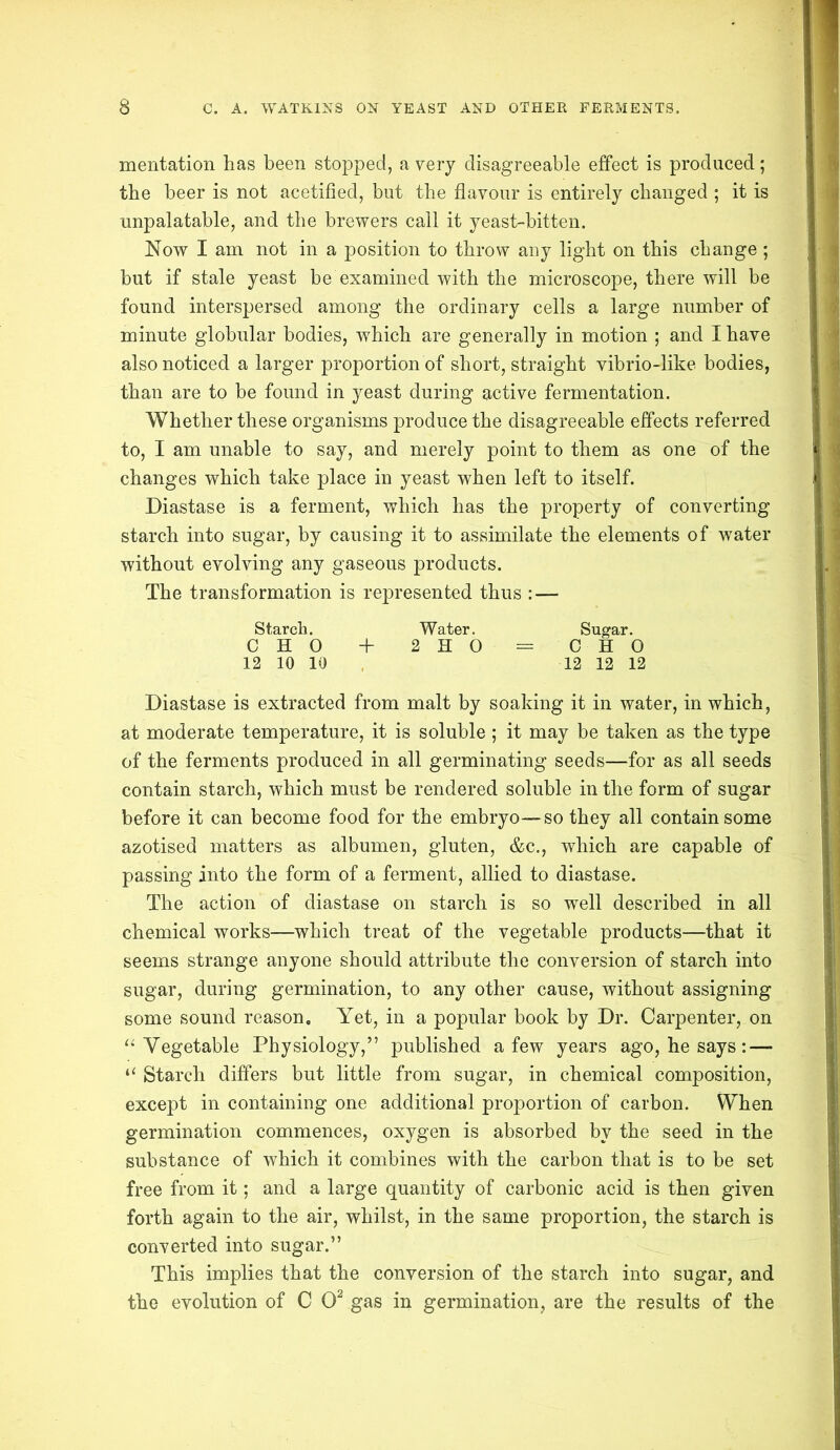 mentation has been stopped, a very disagreeable effect is produced; the beer is not acetified, but the flavour is entirely changed ; it is unpalatable, and the brewers call it yeast-bitten. Now I am not in a position to throw any light on this change ; but if stale yeast be examined with the microscope, there will be found interspersed among the ordinary cells a large number of minute globular bodies, which are generally in motion ; and I have also noticed a larger proportion of short, straight vibrio-like bodies, than are to be found in yeast during active fermentation. Whether these organisms produce the disagreeable effects referred to, I am unable to say, and merely point to them as one of the changes which take place in yeast when left to itself. Diastase is a ferment, which has the property of converting starch into sugar, by causing it to assimilate the elements of water without evolving any gaseous products. The transformation is represented thus : — Starch. Water. Sugar. CHO + 2 H 0 = CHO 12 10 10 12 12 12 Diastase is extracted from malt by soaking it in water, in which, at moderate temperature, it is soluble; it may be taken as the type of the ferments produced in all germinating seeds—for as all seeds contain starch, which must be rendered soluble in the form of sugar before it can become food for the embryo—so they all contain some azotised matters as albumen, gluten, &c., which are capable of passing into the form of a ferment, allied to diastase. The action of diastase on starch is so well described in all chemical works—which treat of the vegetable products—that it seems strange anyone should attribute the conversion of starch into sugar, during germination, to any other cause, without assigning some sound reason. Yet, in a popular book by Dr. Carpenter, on “ Vegetable Physiology,” published a few years ago, he says :—- “ Starch differs but little from sugar, in chemical composition, except in containing one additional proportion of carbon. When germination commences, oxygen is absorbed by the seed in the substance of which it combines with the carbon that is to be set free from it; and a large quantity of carbonic acid is then given forth again to the air, whilst, in the same proportion, the starch is converted into sugar.” This implies that the conversion of the starch into sugar, and the evolution of C O2 gas in germination, are the results of the
