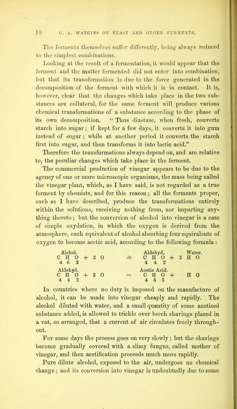 The ferments themselves suffer differently, being always reduced to the simplest combinations. Looking at the result of a fermentation, it would appear that the ferment and the matter fermented did not enter into combination, but that its transformation is due to the force generated in the decomposition of the ferment with which it is in contact. It is, however, clear that the changes which take place in the two sub- stances are collateral, for the same ferment will produce various chemical transformations of a substance according to the phase of its own decomposition. 11 Thus diastase, when fresh, converts starch into sugar; if kept for a few days, it converts it into gum instead of sugar ; while at another period it converts the starch first into sugar, and then transforms it into lactic acid.” Therefore the transformations always depend on, and are relative to, the peculiar changes which take place in the ferment. The commercial production of vinegar appears to be due to the agency of one or more microscopic organisms, the mass being called the vinegar plant, which, as I have said, is not regarded as a true ferment by chemists, and for this reason; all the ferments proper, such as I have described, produce the transformations entirely within the solutions, receiving nothing from, nor imparting any- thing thereto ; but the conversion of alcohol into vinegar is a case of simple oxydation, in which the oxygen is derived from the atmosphere, each equivalent of alcohol absorbing four equivalents of oxygen to become acetic acid, according to the following formula: Alchol. Aldehyd. Water. CH0 + 20 =a CHO + 2HO 4 6 2 4 4 2 Aldehyd. C H O + 2 0 4 4 2 Acetic Acid. C H 0 + HO 4 3 3 In countries where no duty is imposed on the manufacture of alcohol, it can be made into vinegar cheaply and rapidly. The alcohol diluted with water, and a small quantity of some azotised substance added, is allowed to trickle over beech shavings placed in a vat, so arranged, that a current of air circulates freely through- out. For some days the process goes on very slowly ; but the shavings become gradually covered with a slimy fungus, called mother of vinegar, and then acetification proceeds much more rapidly. Pure dilute alcohol, exposed to the air, undergoes no chemical change; and its conversion into vinegar is undoubtedly due to some