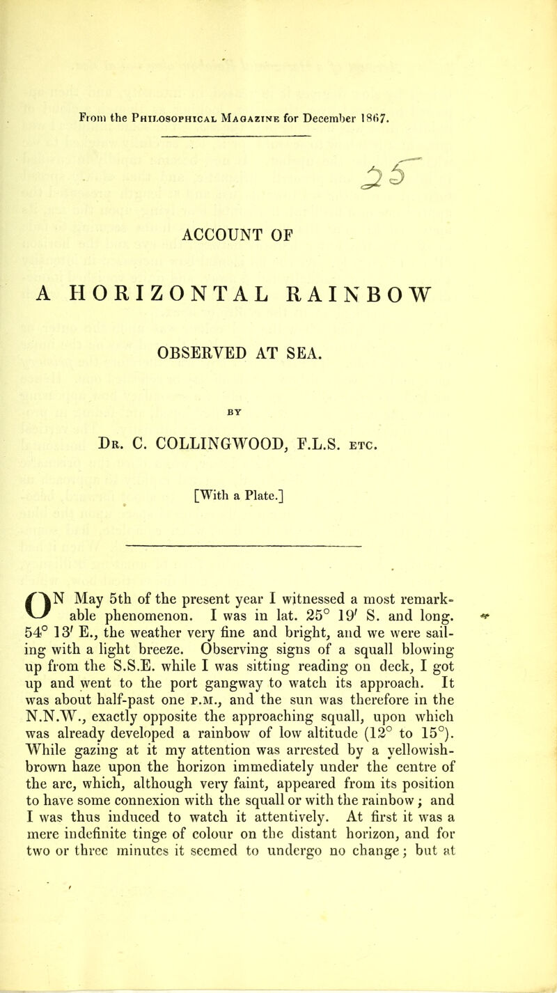 From the Philosophical Magazine for December 1867. ACCOUNT OF A HORIZONTAL RAINBOW OBSERVED AT SEA. BY Dr. C. COLLINGWOOD, F.L.S. etc. [With a Plate.] ON May 5th of the present year I witnessed a most remark- able phenomenon. I was in lat. 25° 19' S. and long. 54° 1 S' E., the weather very fine and bright, and we were sail- ing with a light breeze. Observing signs of a squall blowing- up from the S.S.E. while I was sitting reading on deck, I got up and went to the port gangway to watch its approach. It was about half-past one p.m., and the sun was therefore in the N.N.W., exactly opposite the approaching squall, upon which was already developed a rainbow of low altitude (12° to 15°). While gazing at it my attention was arrested by a yell o wish- brown haze upon the horizon immediately under the centre of the arc, which, although very faint, appeared from its position to have some connexion with the squall or with the rainbow; and I was thus induced to watch it attentively. At first it was a mere indefinite tinge of colour on the distant horizon, and for two or three minutes it seemed to undergo no change; but at