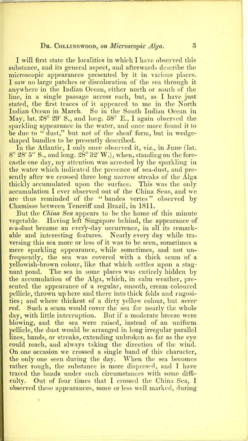 I will first state the localities in which I have observed this substance, and its general aspect, and afterwards describe the microscopic appearances presented by it in various places. I saw no large patches or discoloration of the sea through it anywhere in the Indian Ocean, either north or south of the line, in a single passage across each, hut, as I have just stated, the first traces of it appeared to me in the North Indian Ocean in March, So in the South Indian Ocean in May, lat. 28° 29' S., and long. 38° E., I again observed the sparkling appearance in the water, and once more found it to be due to “ dust,” but not of the sheaf form, but in wedge- shaped bundles to be presently described. In the Atlantic, I only once observed it, viz,, in June (lat. 8° 28' 5 S., and long. 28° 82' W.), when, standing on the fore- castle one day, my attention was arrested by the sparkling in the water which indicated the presence of sea-dust, and pre- sently after we crossed three long narrow streaks of the Alga thickly accumulated upon the surface. This was the only accumulation I ever observed out of the China Seas, and we are thus reminded of the “ bandes vertes ” observed by Chamisso between Teneriff and Brazil, in 1811. But the China Sea appears to be the home of this minute vegetable. Having left Singapore behind, the appearance of sea-dust became an every-day occurrence, in all its remark- able and interesting features. Nearly every day while tra- versing this sea more or less of it was to be seen, sometimes a mere sparkling appearance, while sometimes, and not un- frequently, the sea was covered with a thick scum of a yellowish-brown colour, like that which settles upon a stag- nant pond. The sea in some places was entirely hidden by the accumulation of the Alga, which, in calm weather, pre- sented the appearance of a regular, smooth, cream-coloured pellicle, thrown up here and there into thick folds and rugosi- ties ; and where thickest of a dirty yellow colour, but never red. Such a scum would cover the sea for nearly the whole day, with little interruption. But if a moderate breeze were blowing, and the sea were raised, instead of an uniform pellicle, the dust would be arranged in long irregular parallel lines, bands, or streaks, extending unbroken as far as the eye could reach, and always taking the direction of the wind. On one occasion we crossed a single band of this character, the only one seen during the day. When the sea becomes rather rough, the substance is more dispersed, and I have traced the bands under such circumstances with some diffi- culty. Out of four times that I crossed the China Sea, I observed these appearances, more or less well marked, during