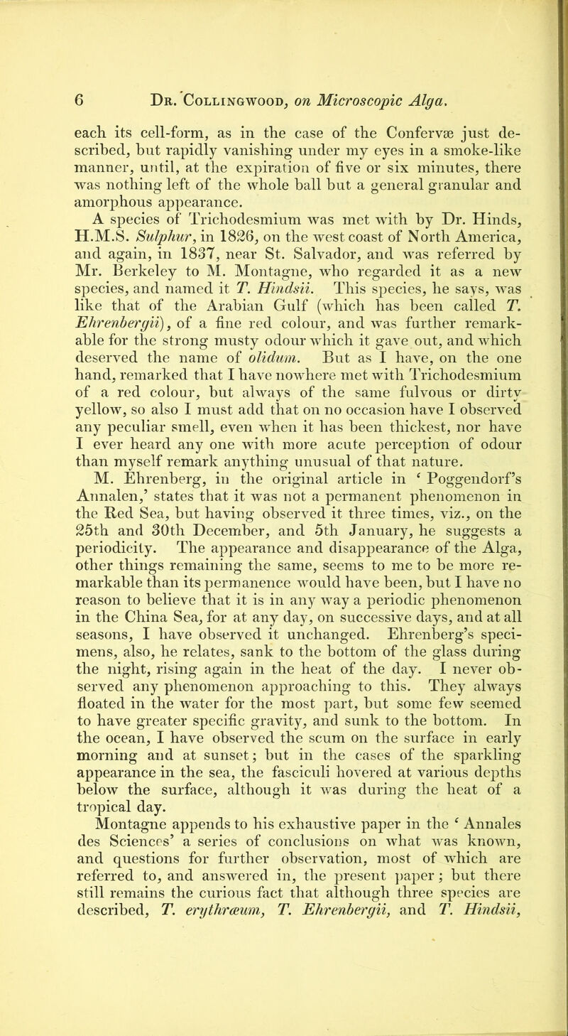 each its cell-form, as in the case of the Confervse just de- scribed, hut rapidly vanishing under my eyes in a smoke-like manner, until, at the expiration of five or six minutes, there was nothing left of the whole ball but a general granular and amorphous appearance. A species of Trichodesmium was met with by Dr. Hinds, H.M.S. Sulphur, in 1826, on the west coast of North America, and again, in 1837, near St. Salvador, and was referred by Mr. Berkeley to M. Montagne, who regarded it as a new species, and named it T. Hindsii. This species, he says, was like that of the Arabian Gulf (which has been called T. Ehrenbergii), of a fine red colour, and was farther remark- able for the strong musty odour which it gave out, and which deserved the name of olidum. But as I have, on the one hand, remarked that I have nowhere met with Trichodesmium of a red colour, but always of the same fulvous or dirty yellow, so also I must add that on no occasion have I observed any peculiar smell, even when it has been thickest, nor have I ever heard any one with more acute perception of odour than myself remark anything unusual of that nature. M. Ehrenberg, in the original article in Poggendorf’s Annalen,’ states that it was not a permanent phenomenon in the Red Sea, but having observed it three times, viz., on the 25th and 30th December, and 5th January, he suggests a periodicity. The appearance and disappearance of the Alga, other things remaining the same, seems to me to he more re- markable than its permanence would have been, but I have no reason to believe that it is in any way a periodic phenomenon in the China Sea, for at any day, on successive days, and at all seasons, I have observed it unchanged. Ehrenberg’s speci- mens, also, he relates, sank to the bottom of the glass during the night, rising again in the heat of the day. I never ob- served any phenomenon approaching to this. They always floated in the water for the most part, hut some few seemed to have greater specific gravity, and sunk to the bottom. In the ocean, I have observed the scum on the surface in early morning and at sunset; but in the cases of the sparkling appearance in the sea, the fasciculi hovered at various depths below the surface, although it was during the heat of a tropical day. Montagne appends to his exhaustive paper in the f Annales des Sciences’ a series of conclusions on what was known, and questions for further observation, most of which are referred to, and answered in, the present paper; but there still remains the curious fact that although three species are described, T. erythrceum, T. Ehrenbergii, and T. Hindsii,