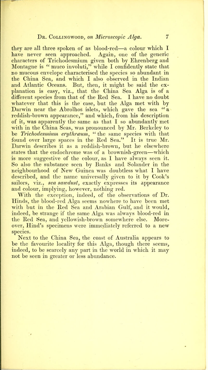 they are all three spoken of as blood-red—a colour which I have never seen approached. Again, one of the generic characters of Trichodesmium given both by Ehrenberg and Montagne is “ muco involuti,” while I confidently state that no mucous envelope characterised the species so abundant in the China Sea, and which I also observed in the Indian and Atlantic Oceans. But, then, it might be said the ex- planation is easy, viz., that the China Sea Alga is of a different species from that of the Red Sea. I have no doubt whatever that this is the case, but the Alga met with by Darwin near the Abrolhos islets, which gave the sea “a reddish-brown appearance,” and which, from his description of it, was apparently the same as that I so abundantly met with in the China Seas, was pronounced by Mr. Berkeley to be Trichodesmium erythraeum, “ the same species with that found over large spaces in the Red Sea.” It is true Mr. Darwin describes it as a reddish-brown, but he elsewhere states that the endochrome was of a brownish-green—which is more suggestive of the colour, as I have always seen it. So also the substance seen by Banks and Solander in the neighbourhood of New Guinea was doubtless what I have described, and the name universally given to it by Cook’s sailors, viz., sea sawdust, exactly expresses its appearance and colour, implying, however, nothing red. With the exception, indeed, of the observations of Dr. Hinds, the blood-red Alga seems nowhere to have been met with but in the Red Sea and Arabian Gulf, and it would, indeed, be strange if the same Alga was always blood-red in the Red Sea, and yellowish-brown somewhere else. More- over, Hind’s specimens were immediately referred to a new species. Next to the China Sea, the coast of Australia appears to be the favourite locality for this Alga, though there seems, indeed, to be scarcely any part in the world in which it may not be seen in greater or less abundance.
