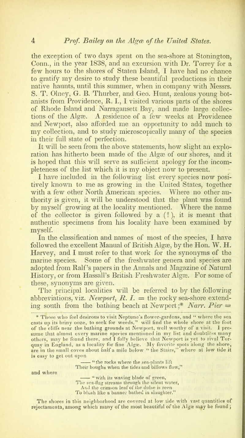 the exception of two days spent on the sea-shore at Stonington, Conn., in the year 1838, and an excursion with Dr. Torrey for a few hours to the shores of Staten Island, I have had no chance to gratify my desire to study these beautiful productions in their native haunts, until this summer, when in company with Messrs. S. T. Olney, G. B. Thurber, and Geo. Hunt, zealous young bot- anists from Providence, R. I., I visited various parts of the shores of Rhode Island and Narragansett Bay, and made large collec- tions of the Algse. A residence of a few weeks at Providence and Newport, also afforded me an opportunity to add much to my collection, and to study microscopically many of the species in their full state of perfection. It will be seen from the above statements, how slight an explo- ration has hitherto been made of the Algae of our shores, and it is hoped that this will serve as sufficient apology for the incom- pleteness of the list which it is my object now to present. I have included in the following list every species now posi- tively known to me as growing in the United States, together with a few other North American species. Where no other au- thority is given, it will be understood that the plant was found by myself growing at the locality mentioned. Where the name of the collector is given followed by a (!), it is meant that authentic specimens from his locality have been examined by myself. In the classification and names of most of the species, I have followed the excellent Manual of British Algae, by the Hon. W. H. Harvey, and I must refer to that work for the synonyms of the marine species. Some of the freshwater genera and species are adopted from Ralf’s papers in the Annals and Magazine of Natural History, or from HassalPs British Freshwater Algae. For some of these, synonyms are given. The principal localities will be referred to by the following abbreviations, viz. Newport, R. I. = the rocky sea-shore extend- ing south from the bathing beach at Newport ;* Narr. Pier — * Those who feel desirous to visit Neptune’s flower-gardens, and “ where the sea casts up its briny ooze, to seek for weeds,” will find the whole shore at the foot of the cliffs near the bathing grounds at Newport, well worthy of a visit. I pre- sume that almost every marine species mentioned in my list and doubtless many others, may be found there, and f fully believe that Newport is yet to rival Tor- quay in England, as a locality for fine Algse. My favorite spots along the shore, are in the small coves about half a mile below “ the Stairs,” where at low tide it is easy to get out upon “the rocks where the sea-plants lift Their boughs when the tides and billows flow,” and where “with its waving blade of green, The sea-flag streams through the silent water, And the crimson leaf of the dulse is seen To blush like a banner bathed in slaughter.” The shores in this neighborhood are covered at low tide with vast quantities of rejectamenta, among which many of the most beautiful of the Algte may be found;