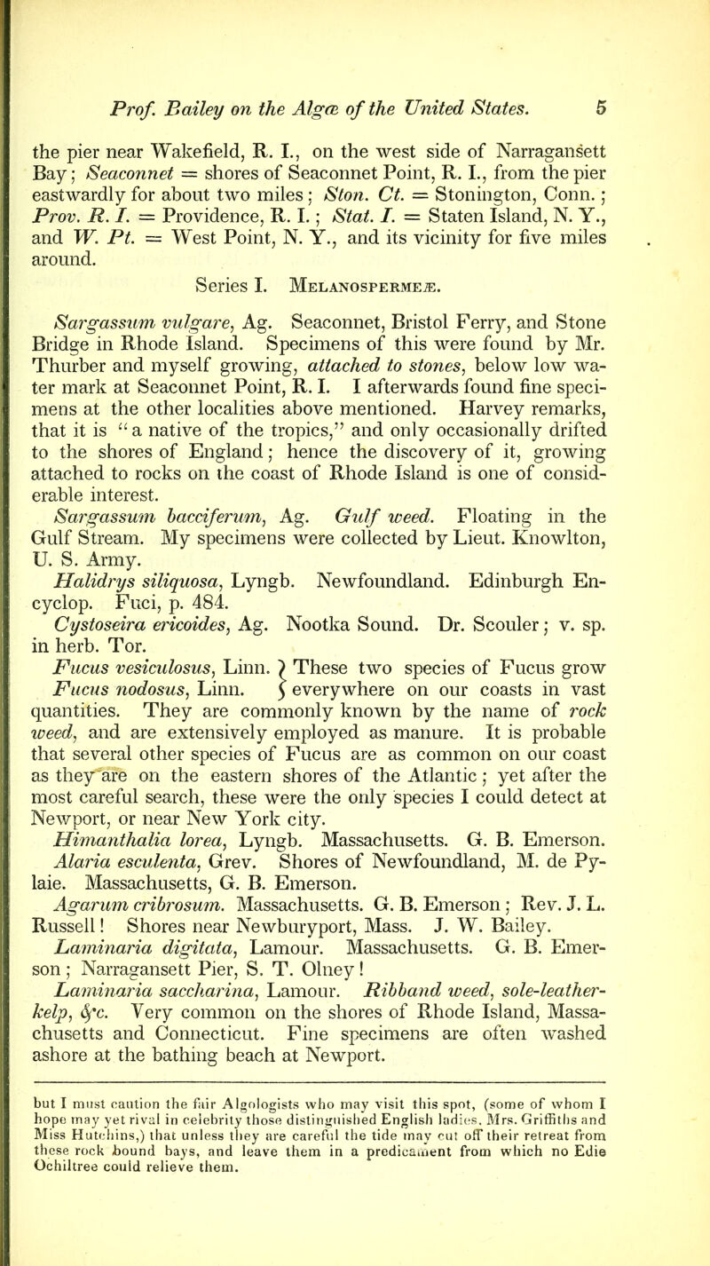 the pier near Wakefield, R. I., on the west side of Narragansett Bay; Seaconnet = shores of Seaconnet Point, R. I., from the pier eastwardly for about two miles ; Ston. Ct. = Stonington, Conn. ; Prov. R. I. = Providence, R. I.; Stat. I. — Staten Island, N. Y., and W. Pt. = West Point, N. Y., and its vicinity for five miles around. Series I. MELANOSPERMEiE. Sargassum vulgare, Ag. Seaconnet, Bristol Ferry, and Stone Bridge in Rhode Island. Specimens of this were found by Mr. Thurber and myself growing, attached to stones, below low wa- ter mark at Seaconnet Point, R. I. I afterwards found fine speci- mens at the other localities above mentioned. Harvey remarks, that it is “a native of the tropics,” and only occasionally drifted to the shores of England; hence the discovery of it, growing attached to rocks on the coast of Rhode Island is one of consid- erable interest. Sargassum bacciferum, Ag. Gulf weed. Floating in the Gulf Stream. My specimens were collected by Lieut. Knowlton, U. S. Army. Halidrys siliquosa, Lyngb. Newfoundland. Edinburgh En- cyclop. Fuci, p. 484. Cystoseira ericoides, Ag. Nootka Sound. Dr. Scouler; v. sp. in herb. Tor. Fucus vesiculosus, Linn. ) These two species of Fucus grow Fucus nodosus, Linn. 5 everywhere on our coasts in vast quantities. They are commonly known by the name of rock weed, and are extensively employed as manure. It is probable that several other species of Fucus are as common on our coast as they^are on the eastern shores of the Atlantic; yet after the most careful search, these were the only species I could detect at Newport, or near New York city. Himanthalia lorea, Lyngb. Massachusetts. G. B. Emerson. Alaria esculenta, Grev. Shores of Newfoundland, M. de Py- laie. Massachusetts, G. B. Emerson. Agarum cribrosum. Massachusetts. G. B. Emerson; Rev. J. L. Russell! Shores near Newburyport, Mass. J. W. Bailey. Laminaria digit at a, Lamour. Massachusetts. G. B. Emer- son ; Narragansett Pier, S. T. Olney! Laminaria saccharina, Lamour. Ribband weed, sole-leather- kelp, 6pc. Yery common on the shores of Rhode Island, Massa- chusetts and Connecticut. Fine specimens are often washed ashore at the bathing beach at Newport. but I must caution the fair Algologists who may visit this spot, (some of whom I hope may yet rival in celebrity those distinguished English ladies. Mrs. Griffiths and Miss Hutchins,) that unless they are careful the tide may cut off their retreat from these rock bound bays, and leave them in a predicament from which no Edie Ochiltree could relieve them.