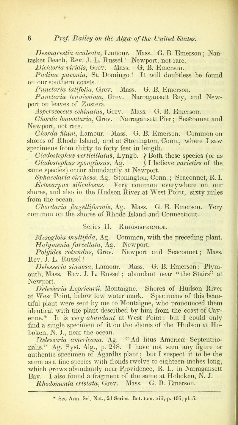 Desmarestia aculeata, Lamour. Mass. G. B. Emerson ; Nan- tasket Beach, Rev. J. L. Russel! Newport, not rare. Dichloria viridis, Grev. Mass. G. B. Emerson. Padina pavonia, St. Domingo ! It will doubtless be found on our southern coasts. Punctaria latifolia, Grev. Mass. G. B. Emerson. Punctaria tenuissima, Grev. Narragansett Bay, and New- port on leaves of Zostera. Asperococcus echinatus, Grev. Mass. G. B. Emerson. Chorda lomentaria, Grev. Narragansett Pier; Seafconnet and Newport, not rare. Chorda fdum, Lamour. Mass. G. B. Emerson. Common on shores of Rhode Island, and at Stoning ton, Conn., where I saw specimens from thirty to forty feet in length. Cladostephus verticillatus, Lyngb. ) Both these species (or as Cladostephus spojigiosus, Ag. ) I believe varieties of the same species) occur abundantly at Newport. Sphacelaria cirrhosa, Ag. Stonington, Conn.; Seaconnet, R. I. Ectocarpus siliculosus. Very common everywhere on our shores, and also in the Hudson River at West Point, sixty miles from the ocean. Chordaria flagelliformis, Ag. Mass. G. B. Emerson. Very common on the shores of Rhode Island and Connecticut. Series II. Rhodosperme^. Mesogloia multifida, Ag. Common, with the preceding plant. Halymenia furcellata, Ag. Newport. Polyides rotundus, Grev. Newport and Seaconnet; Mass. Rev. J. L. Russel! Delesseria sinuosa, Lamour. Mass. G. B. Emerson; Plym- outh, Mass. Rev. J. L. Russel; abundant near “ the Stairs” at Newport. Delesseria Leprieurii, Montaigne. Shores of Hudson River at West Point, below low water mark. Specimens of this beau- tiful plant were sent by me to Montaigne, who pronounced them identical with the plant described by him from the coast of Cay- enne.* It is very abundant at West Point; but I could only find a single specimen of it on the shores of the Hudson at Ho- boken, N. J., near the ocean. Delesseria americana, Ag. “ Ad litus Americae Septentrio- nalis.” Ag. Syst. Alg., p. 248. I have not seen any figure or authentic specimen of Agardhs plant; but I suspect it to be the same as a fine species with fronds twelve to eighteen inches long, which grows abundantly near Providence, R. I., in Narragansett Bay. I also found a fragment of the same at Hoboken, N. J. Rhodomenia cristata, Grev. Mass. G. B. Emerson.