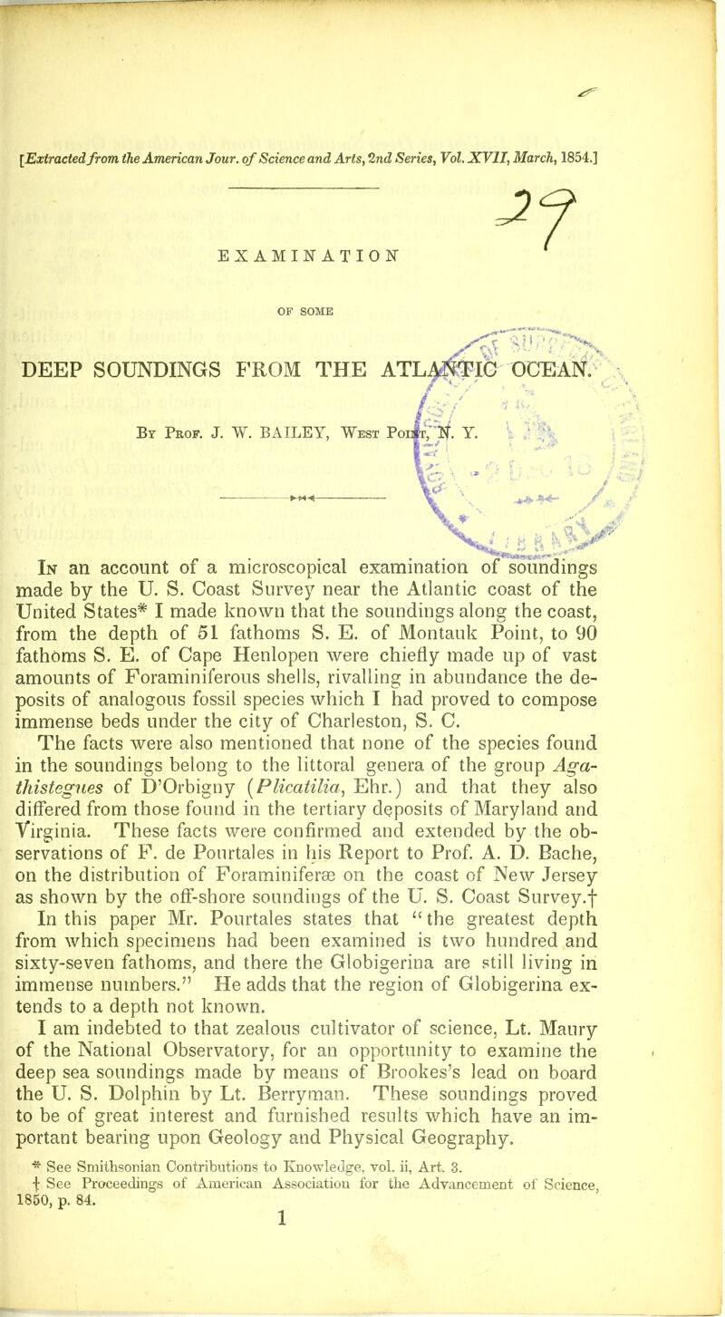 [Extracted from the American Jour, of Science and Arts, 2nd Series, Vol. XVII, March, 1854.] made by the U. S. Coast Survey near the Atlantic coast of the United States* I made known that the soundings along the coast, from the depth of 51 fathoms S. E. of Montauk Point, to 90 fathoms S. E. of Cape Henlopen were chiefly made up of vast amounts of Foraminiferous shells, rivalling in abundance the de- posits of analogous fossil species which I had proved to compose immense beds under the city of Charleston, S. C. The facts were also mentioned that none of the species found in the soundings belong to the littoral genera of the group Aga- thistegnes of D’Orbigny [Plicatilia^ Ehr.) and that they also differed from those found in the tertiary deposits of Maryland and Virginia. These facts were confirmed and extended by the ob- servations of P. de Pourtales in liis Report to Prof A. D. Bache, on the distribution of Foraminiferse on the coast of New Jersey as shown by the off-shore soundings of the U. S. Coast Survey.f In this paper Mr. Pourtales states that “the greatest depth from which specimens had been examined is two hundred and sixty-seven fathoms, and there the Globigerina are still living in immense numbers.” He adds that the region of Globigerina ex- tends to a depth not known. I am indebted to that zealous cultivator of science, Lt. Maury of the National Observatory, for an opportunity to examine the deep sea soundings made by means of Brookes’s lead on board the U. S. Dolphin by Lt. Berryman. These soundings proved to be of great interest and furnished results which have an im- portant bearing upon Geology and Physical Geography, * See Smithsonian Contributions to Knowledge, vol. ii, Art. 3. f See Proceedings of American Association for the Advancement of Science, 1860, p. 84. EXAMINATION OF SOME DEEP SOUNDINGS FROM THI In an account of a microscopical By Prof. J. W. BAILEY, W]