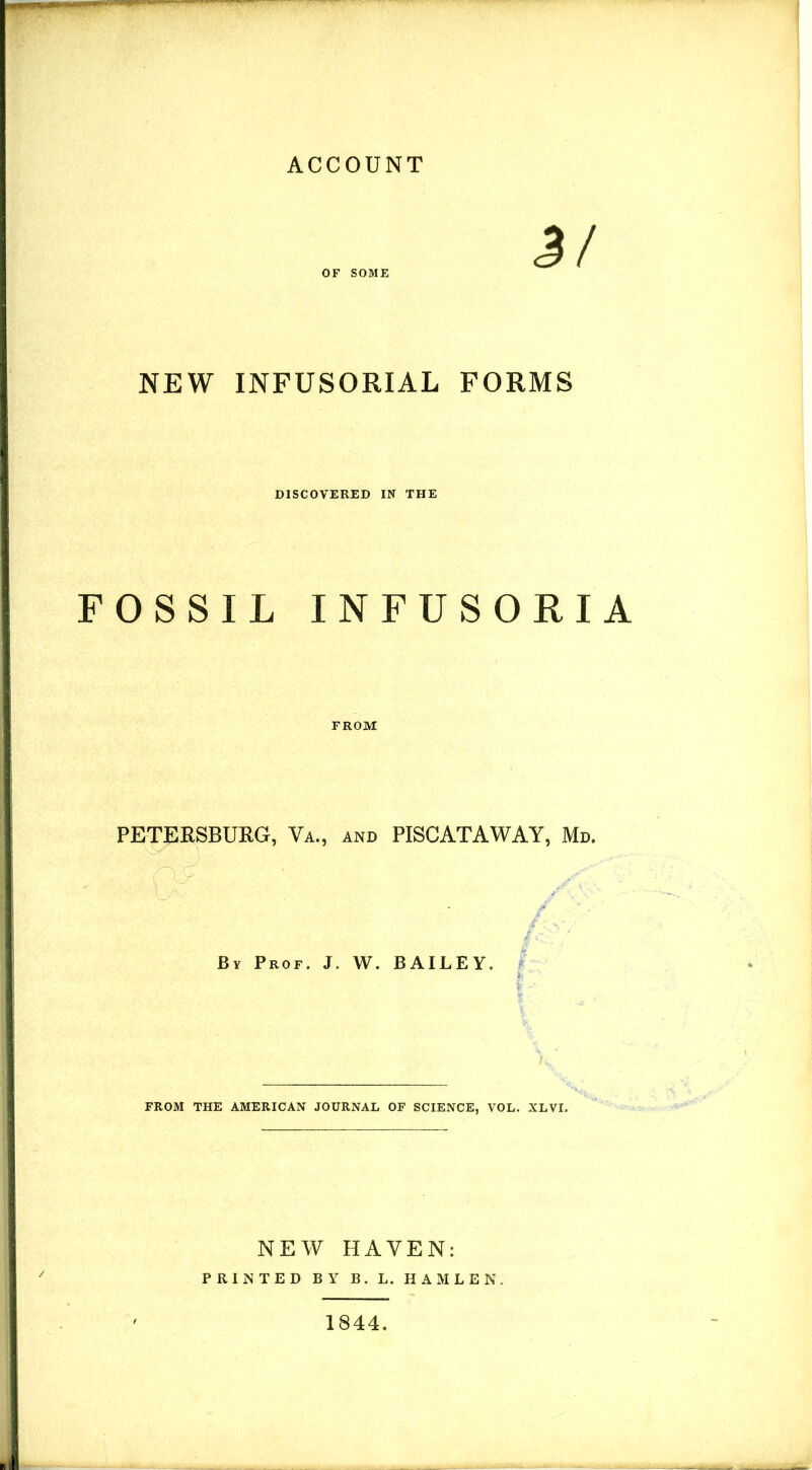 ACCOUNT OF SOME NEW INFUSORIAL FORMS DISCOVERED IN THE FOSSIL INFUSORIA FROM PETERSBURG, Va., and PISCATAWAY, Md. o By Prof. J. W. BAILEY. I > FROM THE AMERICAN JOURNAL OF SCIENCE, VOL. XLVI. NEW HAVEN: PRINTED BY B. L. HAMLEK. 1844.