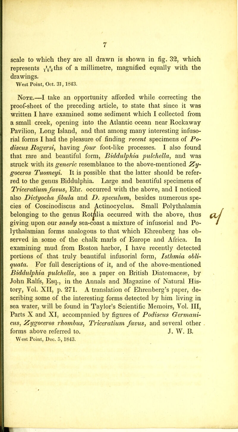 scale to which they are all drawn is shown in fig. 32, which represents yVo^^s of a millimetre, magnified equally with the drawings. West Point, Oct. 31,1843. Note.—I take an opportunity afforded while correcting the proof-sheet of the preceding article, to state that since it was written I have examined some sediment which I collected from a small creek, opening into the Atlantic ocean near Rockaway Pavilion, Long Island, and that among many interesting infuso- rial forms I had the pleasure of finding recent specimens of Po~ discus Rogersi, having four foot-like processes. I also found that rare and beautiful form, Biddulphia pulchella, and was struck with its generic resemblance to the above-mentioned Zy- goceros Tuomeyi. It is possible that the latter should be refer- red to the genus Biddulphia. Large and beautiful specimens of Triceratium favus, Ehr. occurred with the above, and I noticed also Dictyocha fibula and D. speculum^ besides numerous spe- cies of Coscinodiscus and Actinocyclus. Small Polythalamia belonging to the genus Rotjilia occurred with the above, thus giving upon our sandy sea-coast a mixture of infusorial and Po- lythalamian forms analogous to that which Ehrenberg has ob- served in some of the chalk marls of Europe and Africa. In examining mud from Boston harbor, I have recently detected portions of that truly beautiful infusorial form, Isthmia ohli- quata. For full descriptions of it, and of the above-mentioned Biddulphia pulchella^ see a paper on British Diatomaceas, by John Ralfs, Esq., in the Annals and Magazine of Natural His- tory, Vol. XII, p. 271. A translation of Ehrenberg's paper, de- scribing some of the interesting forms detected by him living in sea water, will be found in Taylor’s Scientific Memoirs, Vol. Ill, Parts X and XI, accompanied by figures of Podiscus Germani- cus, Zygoceros rhombus^ Triceratium favuSy and several other . forms above referred to. J. W. B. West Point, Dec. 5, 1843.