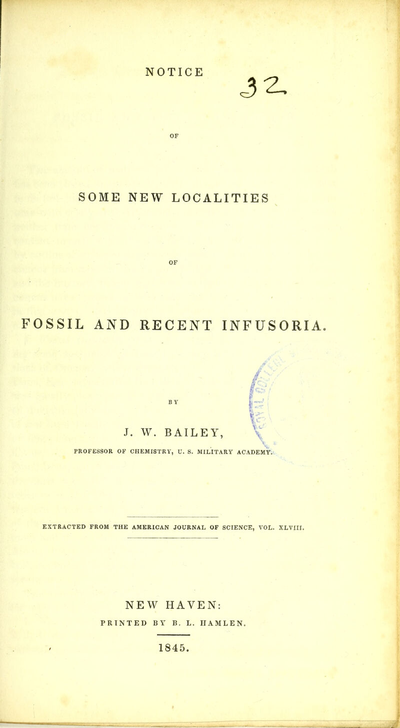 NOTICE SOME NEW LOCALITIES OF FOSSIL AND RECENT INFUSORIA. BY J, W. BAILEY, PROFESSOR OF CHEMISTRY, U. S. MILITARY ACADEmL EXTRACTED FROM THE AMERICAN JOURNAL OF SCIENCE, VOL. XLVIII. NEW HAVEN: PRINTED BY B. L. HAMLEN. 1845.