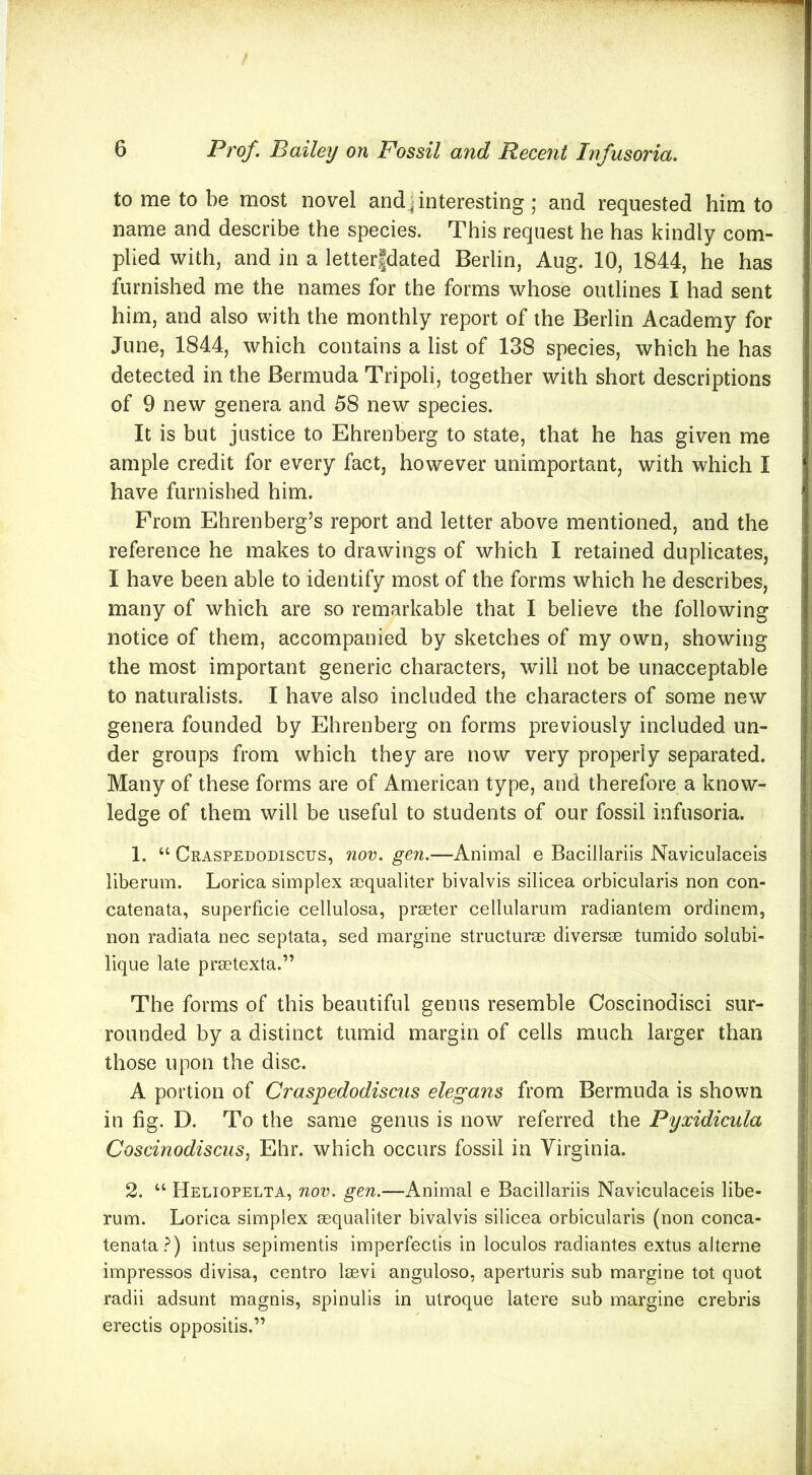 to me to be most novel and,| interesting ; and requested him to name and describe the species. This request he has kindly com- plied with, and in a letterfdated Berlin, Aug. 10, 1844, he has furnished me the names for the forms whose outlines I had sent him, and also with the monthly report of the Berlin Academy for June, 1844, which contains a list of 138 species, which he has detected in the Bermuda Tripoli, together with short descriptions of 9 new genera and 58 new species. It is but justice to Ehrenberg to state, that he has given me ample credit for every fact, however unimportant, with which I have furnished him. From Ehrenberg’s report and letter above mentioned, and the reference he makes to drawings of which I retained duplicates, I have been able to identify most of the forms which he describes, many of which are so remarkable that I believe the following notice of them, accompanied by sketches of my own, showing the most important generic characters, will not be unacceptable to naturalists. I have also included the characters of some new genera founded by Ehrenberg on forms previously included un- der groups from which they are now very properly separated. Many of these forms are of American type, and therefore a know- ledge of them will be useful to students of our fossil infusoria. 1. “ Craspedodiscus, nov. gen.—Animal e Bacillariis Naviculaceis liberum. Lorica simplex sequaliter bivalvis silicea orbicularis non con- catenata, superficie cellulosa, prseter cellularum radianlem ordinem, non radiata nec septata, sed margine structure diversse tumido solubi- lique late prsetexta.” The forms of this beautiful genus resemble Coscinodisci sur- rounded by a distinct tumid margin of cells much larger than those upon the disc. A portion of Craspedodiscus elegans from Bermuda is shown in fig. D. To the same genus is now referred the Pyxidicula Coscinodiscus, Ehr. which occurs fossil in Virginia. 2. “ Heliopelta, noi\ gen.—Animal e Bacillariis Naviculaceis libe- rum. Lorica simplex sequaliter bivalvis silicea orbicularis (non conca- tenata.^) intus sepimentis imperfeclis in loculos radiantes extus alterne impressos divisa, centro Isevi anguloso, aperturis sub margine tot quot radii adsunt magnis, spinulis in utroque latere sub margine crebris erectis oppositis.”