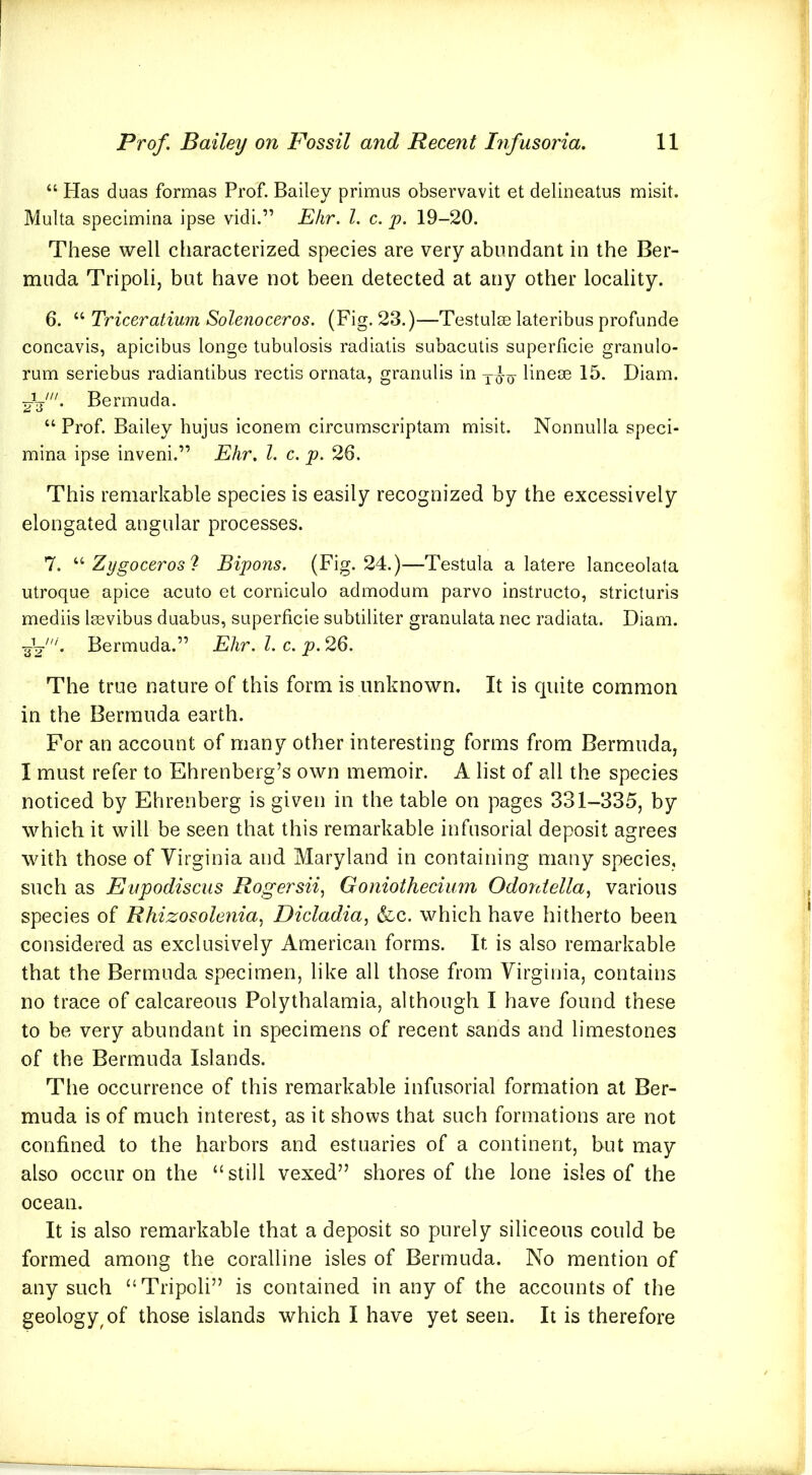 “ Has duas formas Prof. Bailey primus observavit et delineatus misit. Multa specimina ipse vidi.” Ehr. 1. c. p. 19-20. These well characterized species are very abundant in the Ber- muda Tripoli, but have not been detected at any other locality. 6. “ Triceratium Solenoceros. (Fig. 23.)—Testulm lateribus profunde concavis, apicibus longe tubulosis radialis subacutis superficie granulo- rum seriebus radiantibus rectis ornata, granulis in lineoe 15. Diam. Bermuda. “ Prof. Bailey hujus iconem circumscriptam misit. Nonnulla speci- mina ipse inveni.” Ehr. 1. c. p. 26. This remarkable species is easily recognized by the excessively elongated angular processes. 7. Zygoceros? Bipons. (Fig. 24.)—Testula a latere lanceolala utroque apice acuto et corniculo admodum parvo instructo, stricturis mediis Isevibus duabus, superficie subtiliter granulata nec radiata. Diam. ■^f‘. Bermuda.” Ehr. 1. c. p. 26. The true nature of this form is unknown. It is quite common in the Bermuda earth. For an account of many other interesting forms from Bermuda, I must refer to Ehrenberg’s own memoir. A list of all the species noticed by Ehrenberg is given in the table on pages 331-335, by which it will be seen that this remarkable infusorial deposit agrees with those of Virginia and Maryland in containing many species, such as Eupodiscus Rogersii, Goniothecium Odontella^ various species of Rhizosolenia^ Dicladia, &c. which have hitherto been considered as exclusively American forms. It is also remarkable that the Bermuda specimen, like all those from Virginia, contains no trace of calcareous Polythalamia, although I have found these to be very abundant in specimens of recent sands and limestones of the Bermuda Islands. The occurrence of this remarkable infusorial formation at Ber- muda is of much interest, as it shows that such formations are not confined to the harbors and estuaries of a continent, but may also occur on the “still vexed” shores of the lone isles of the ocean. It is also remarkable that a deposit so purely siliceous could be formed among the coralline isles of Bermuda. No mention of any such “Tripoli” is contained in any of the accounts of the geology^ of those islands which I have yet seen. It is therefore
