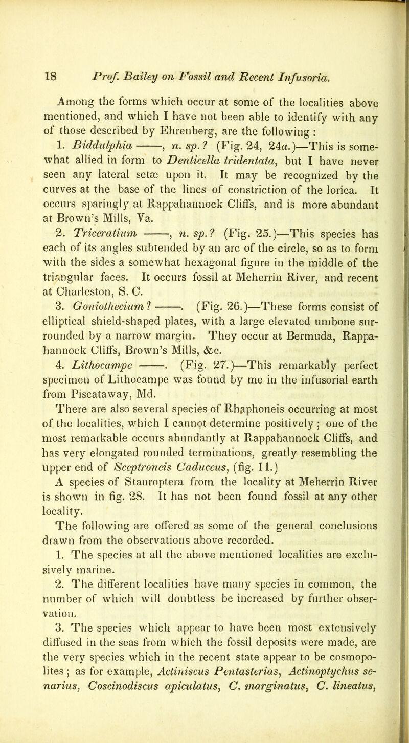 Among the forms which occur at some of the localities above mentioned, and which I have not been able to identify with any of those described by Ehrenberg, are the following : 1. Biddulphia , n. sy.l (Fig. 24, 24a.)—This is some- what allied in form to Denticella tridentata^ but I have never seen any lateral setae upon it. It may be recognized by the curves at the base of the lines of constriction of the lorica. It occurs sparingly at Rappahannock Cliffs, and is more abundant at Brown’s Mills, Va. 2. Triceratium , n. sp.? (Fig. 25.)—This species has each of its angles subtended by an arc of the circle, so as to form with the sides a somewhat hexagonal figure in the middle of the triangular faces. It occurs fossil at Meherrin River, and recent at Charleston, S. C. 3. Goniotheciuml . (Fig. 26.)—These forms consist of elliptical shield-shaped plates, with a large elevated umbone sur- rounded by a narrow margin. They occur at Bermuda, Rappa- hannock Cliffs, Brown’s Mills, &c. 4. Lithocampe . (Fig. 27.)—This remarkably perfect specimen of Lithocampe was found by me in the infusorial earth from Piscataway, Md. There are also several species of Rhaphoneis occurring at most of the localities, which I cannot determine positively ; one of the most remarkable occurs abundantly at Rappahannock Cliffs, and has very elongated rounded terminations, greatly resembling the upper end of Scep(ro?ieis Caduceus, (fig. 11.) A species of Stauroptera from the locality at Meherrin River is shown in fig. 28. It has not been found fossil at any other locality. The following are offered as some of the general conclusions drawn from the observations above recorded. 1. The species at all the above mentioned localities are exclu- sively marine. 2. The different localities have many species in common, the number of which will doubtless be increased by further obser- vation. 3. The species which appear to have been most extensively diffused in the seas from which the fossil deposits were made, are the very species which in the recent state appear to be cosmopo- lites ; as for example, Actiniscus Pentasterias^ Actinoptychus se- nariuSj Coscinodiscus apiculatuSj C. marginatus^ C. lineaius,