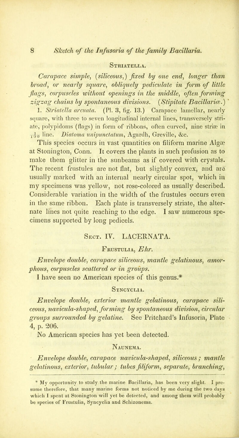 Striatella. Carapace simple, (siliceous,) fixed by one end, longer than broad, or nearly square, obliquely pediculate in form of little flags, corpuscles without openings in the middle, often forming zigzag chains by spontaneous divisions. (Stipitate Bacillarice.) ' 1. Striatella arcuata. (PL 3, fig. 13.) Carapace lamellar, nearly square, with three to seven longitudinal internal lines, transversely stri- ate, polypidoms (flags) in form of ribbons, often curved, nine striae in line. Diatoma unipunctatum, Agardh, Greville, &c. This species occurs in vast quantities on filiform marine Algse at Stonington, Conn. It covers the plants in such profusion as to make them glitter in the sunbeams as if covered with crystals. The recent frustules are not flat, but slightly convex, and are usually marked with an internal nearly circular spot, which in my specimens was yellow, not rose-colored as usually described. Considerable variation in the width of the frustules occurs even in the same ribbon. Each plate is transversely striate, the alter- nate lines not quite reaching to the edge. I saw numerous spe- cimens supported by long pedicels. Sect. IV. LACERNATA. Frustulia, Ehr. Envelope double, carapace siliceous, mantle gelatinous, amor- phous, corpuscles scattered or in groups. I have seen no American species of this genus.* Syncyclia. Envelope double, exterior mantle gelatinous, carapace sili- ceous, navicula-shaped, forming by spontaneous division, circular groups surrounded by gelatine. See Pritchard’s Infusoria, Plate 4, p. 206. No American species has yet been detected. Naunema. Envelope double, carapace navicula-shaped, siliceous ; mantle gelatinous, exterior, tubular; tubes filiform,, separate, branching, * My opportunity to study the marine Bacillaria, has been very slight, I pre- sume therefore, that many marine forms not noticed by me during the two days which I spent at Stonington will yet be detected, and among them will probably be species of Frustulia, Syncyclia and Schizonema.