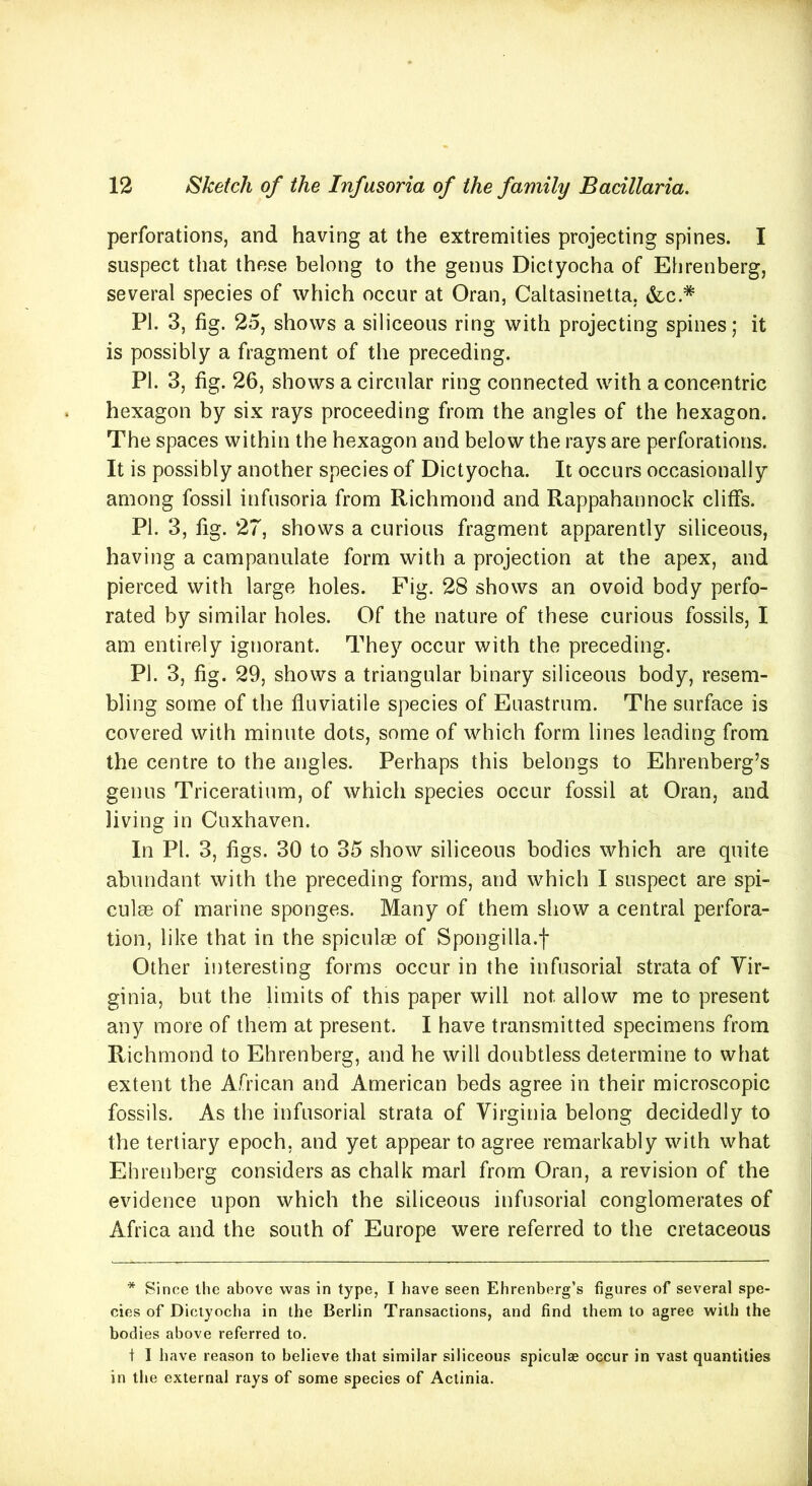 perforations, and having at the extremities projecting spines. I suspect that these belong to the genus Dictyocha of Ehrenberg, several species of which occur at Oran, Caltasinetta. &c.# PL 3, fig. 25, shows a siliceous ring with projecting spines; it is possibly a fragment of the preceding. PI. 3, fig. 26, shows a circular ring connected with a concentric hexagon by six rays proceeding from the angles of the hexagon. The spaces within the hexagon and below the rays are perforations. It is possibly another species of Dictyocha. It occurs occasionally among fossil infusoria from Richmond and Rappahannock cliffs. PI. 3, fig. 27, shows a curious fragment apparently siliceous, having a campanulate form with a projection at the apex, and pierced with large holes. Fig. 28 shows an ovoid body perfo- rated by similar holes. Of the nature of these curious fossils, I am entirely ignorant. They occur with the preceding. PL 3, fig. 29, shows a triangular binary siliceous body, resem- bling some of the fluviatile species of Euastrum. The surface is covered with minute dots, some of which form lines leading from the centre to the angles. Perhaps this belongs to Ehrenberg’s genus Triceratium, of which species occur fossil at Oran, and living in Cuxhaven. In PL 3, figs. 30 to 35 show siliceous bodies which are quite abundant with the preceding forms, and which I suspect are spi- culee of marine sponges. Many of them show a central perfora- tion, like that in the spiculm of Spongilla.f Other interesting forms occur in the infusorial strata of Vir- ginia, but the limits of this paper will not. allow me to present any more of them at present. I have transmitted specimens from Richmond to Ehrenberg, and he will doubtless determine to what extent the African and American beds agree in their microscopic fossils. As the infusorial strata of Virginia belong decidedly to the tertiary epoch, and yet appear to agree remarkably with what Ehrenberg considers as chalk marl from Oran, a revision of the evidence upon which the siliceous infusorial conglomerates of Africa and the south of Europe were referred to the cretaceous * Since the above was in type, I have seen Ehrenberg’s figures of several spe- cies of Dictyocha in the Berlin Transactions, and find them to agree with the bodies above referred to. t I have reason to believe that similar siliceous spiculae occur in vast quantities in the external rays of some species of Actinia.