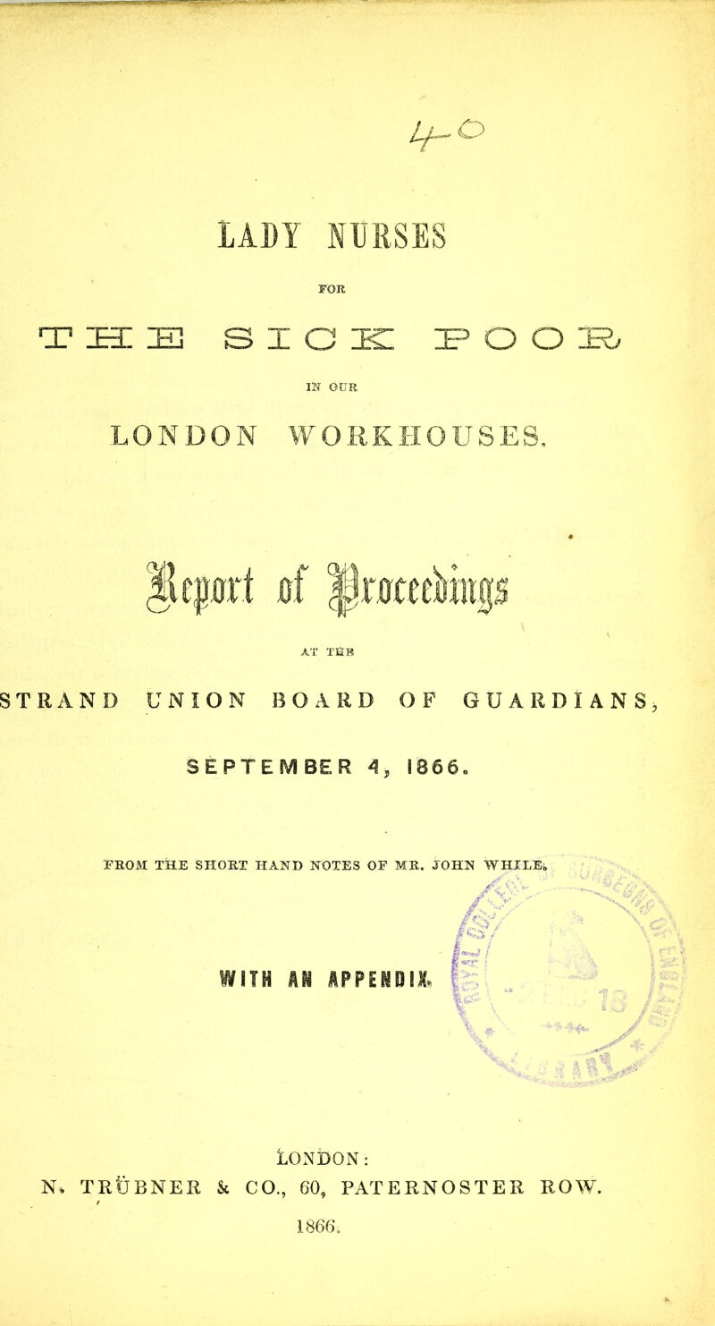 Lf-O LADY NURSES FOR T ZEE IE SICK IE3 O O ZR> m our LONDON WORKHOUSES, |lepr! 0'f |)mee&0$ AT T£tR STRAND UNION BOARD OF GUARDIANS SEPTEMBER 4, 1866. PROM THE SHORT HAND NOTES OF MR. . WITH HI HPPEIBI& LONDON: N* TRtJBNER & CO., 60, PATERNOSTER ROW. 1866.