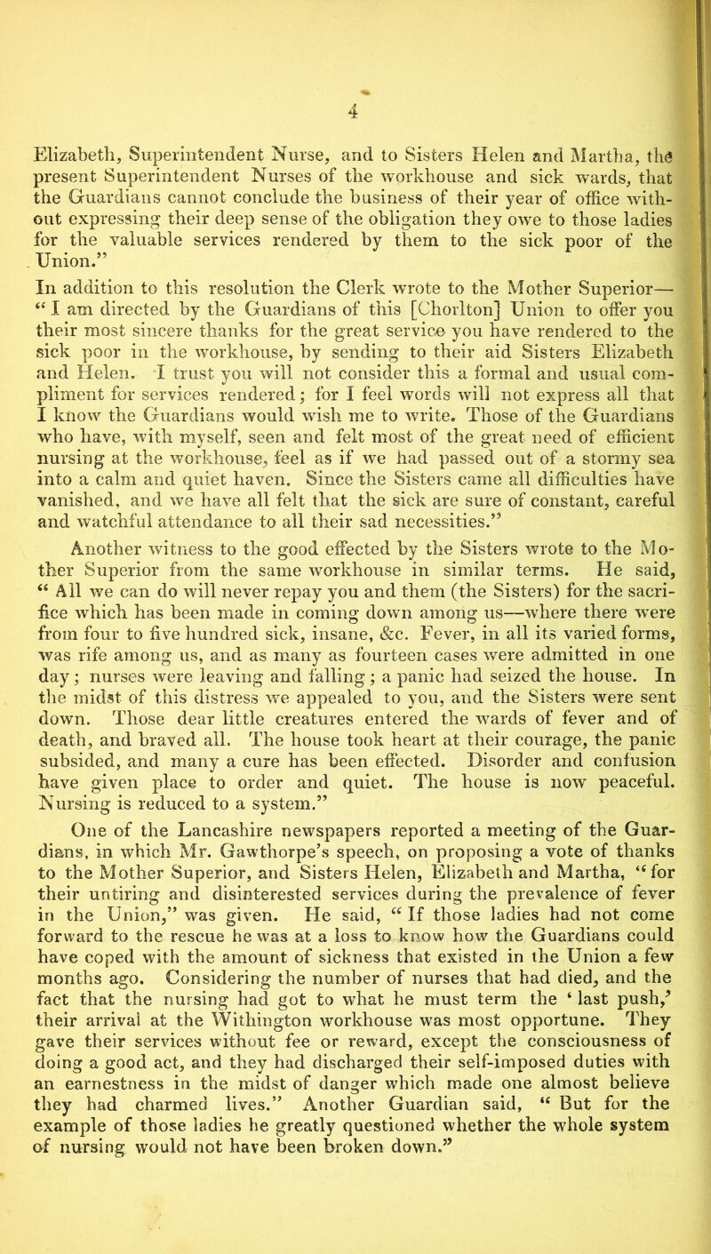 Elizabeth, Superintendent Nurse, and to Sisters Helen and Martha, the present Superintendent Nurses of the workhouse and sick wards, that the Guardians cannot conclude the business of their year of office with- out expressing their deep sense of the obligation they owe to those ladies for the valuable services rendered by them to the sick poor of the Union.” In addition to this resolution the Clerk wrote to the Mother Superior— (t I am directed by the Guardians of this [Chorlton] Union to offer you their most sincere thanks for the great service you have rendered to the sick poor in the workhouse, by sending to their aid Sisters Elizabeth and Helen. I trust you will not consider this a formal and usual com- pliment for services rendered; for I feel words will not express all that I know the Guardians would wish me to write. Those of the Guardians who have, with myself, seen and felt most of the great need of efficient nursing at the workhouse., feel as if we had passed out of a stormy sea into a calm and quiet haven. Since the Sisters came all difficulties have vanished, and we have all felt that the sick are sure of constant, careful and watchful attendance to all their sad necessities.” Another witness to the good effected by the Sisters wrote to the Mo- ther Superior from the same workhouse in similar terms. He said, “ All we can do will never repay you and them (the Sisters) for the sacri- fice which has been made in coming down among us—where there were from four to five hundred sick, insane, &c. Fever, in all its varied forms, was rife among us, and as many as fourteen cases were admitted in one day; nurses were leaving and falling; a panic had seized the house. In the midst of this distress we appealed to you, and the Sisters were sent down. Those dear little creatures entered the wards of fever and of death, and braved all. The house took heart at their courage, the panic subsided, and many a cure has been effected. Disorder and confusion have given place to order and quiet. The house is now peaceful. Nursing is reduced to a system.” One of the Lancashire newspapers reported a meeting of the Guar- dians, in which Mr. Gawthorpe’s speech, on proposing a vote of thanks to the Mother Superior, and Sisters Helen, Elizabeth and Martha, “for their untiring and disinterested services during the prevalence of fever in the Union,” was given. He said, “ If those ladies had not come forward to the rescue he was at a loss to know how the Guardians could have coped with the amount of sickness that existed in the Union a few months ago. Considering the number of nurses that had died, and the fact that the nursing had got to what he must term the ‘ last push/ their arrival at the Withington workhouse was most opportune. They gave their services without fee or reward, except the consciousness of doing a good act, and they had discharged their self-imposed duties with an earnestness in the midst of danger which made one almost believe they had charmed lives.” Another Guardian said, u But for the example of those ladies he greatly questioned whether the whole system of nursing would not have been broken down.”