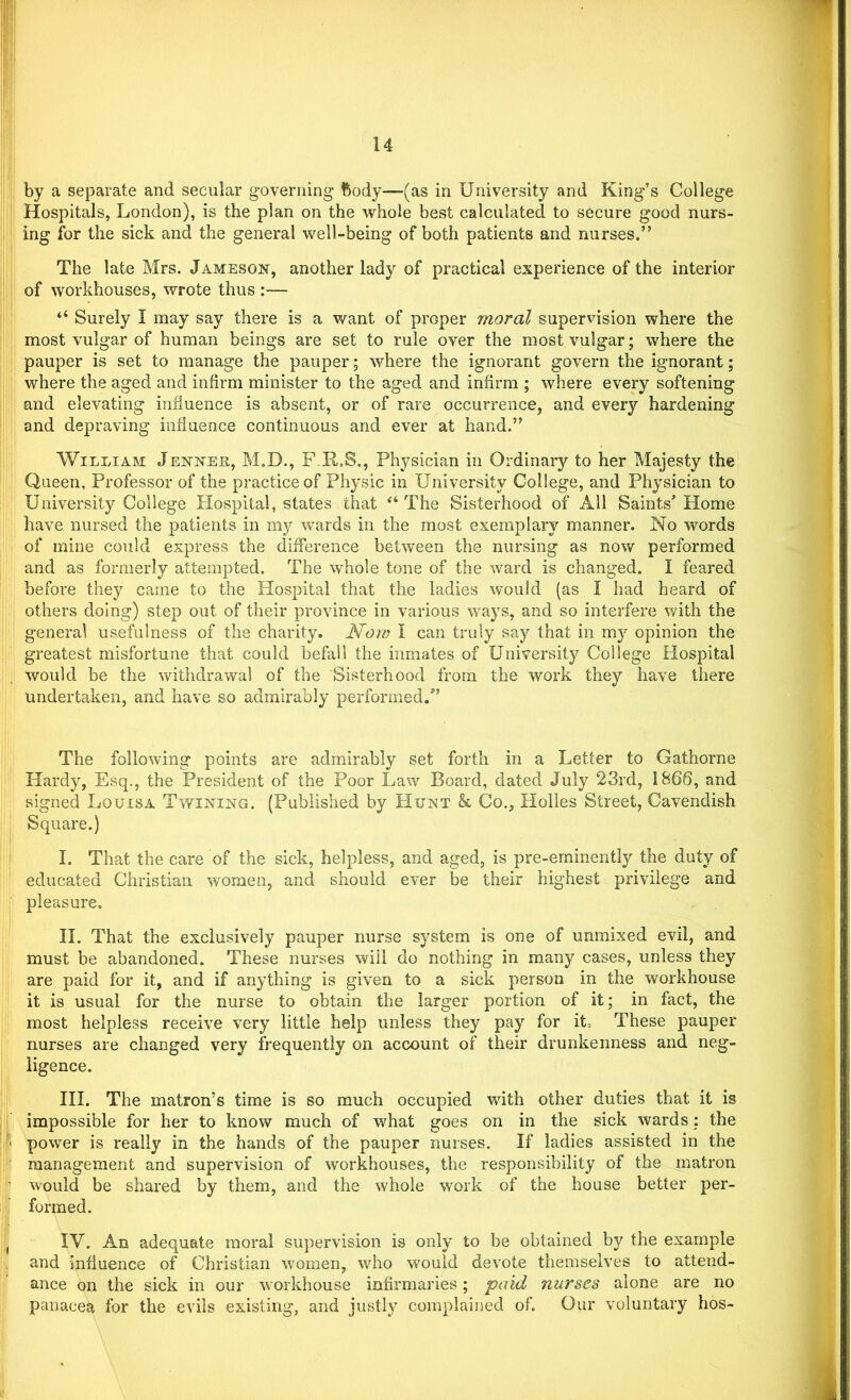 by a separate and secular governing body—(as in University and King’s College Hospitals, London), is the plan on the whole best calculated to secure good nurs- ing for the sick and the general well-being of both patients and nurses.” The late Mrs. Jameson, another lady of practical experience of the interior of workhouses, wrote thus :— “ Surely I may say there is a want of proper moral supervision where the most vulgar of human beings are set to rule over the most vulgar; where the pauper is set to manage the pauper; where the ignorant govern the ignorant; where the aged and infirm minister to the aged and infirm ; where every softening and elevating influence is absent, or of rare occurrence, and every hardening and depraving influence continuous and ever at hand.” William Jenner, M.D., F.R.S., Physician in Ordinary to her Majesty the Queen, Professor of the practice of Physic in University College, and Physician to University College Hospital, states that “ The Sisterhood of All Saints’ Home have nursed the patients in my wards in the most exemplary manner. No words of mine could express the difference between the nursing as now performed and as formerly attempted. The whole tone of the ward is changed. I feared before they came to the Hospital that the ladies would (as I had heard of others doing) step out of their province in various ways, and so interfere with the general usefulness of the charity. Now I can truly say that in my opinion the greatest misfortune that could befall the inmates of University College Hospital would be the withdrawal of the Sisterhood from the work they have there undertaken, and have so admirably performed.” The following points are admirably set forth in a Letter to Gathorne Hardy, Esq., the President of the Poor Law Board, dated July 23rd, 1866, and signed Louisa Twining. (Published by Hunt & Co., Holies Street, Cavendish Square.) I. That the care of the sick, helpless, and aged, is pre-eminently the duty of educated Christian women, and should ever be their highest privilege and pleasure. II. That the exclusively pauper nurse system is one of unmixed evil, and must be abandoned. These nurses will do nothing in many cases, unless they are paid for it, and if anything is given to a sick person in the workhouse it is usual for the nurse to obtain the larger portion of it; in fact, the most helpless receive very little help unless they pay for it. These pauper nurses are changed very frequently on account of their drunkenness and neg- ligence. III. The matron’s time is so much occupied with other duties that it is impossible for her to know much of what goes on in the sick wards : the power is really in the hands of the pauper nurses. If ladies assisted in the management and supervision of workhouses, the responsibility of the matron would be shared by them, and the whole work of the house better per- formed. IV. An adequate moral supervision is only to be obtained by the example and influence of Christian women, who would devote themselves to attend- ance on the sick in our workhouse infirmaries; paid nurses alone are no panacea for the evils existing, and justly complained of. Our voluntary hos-