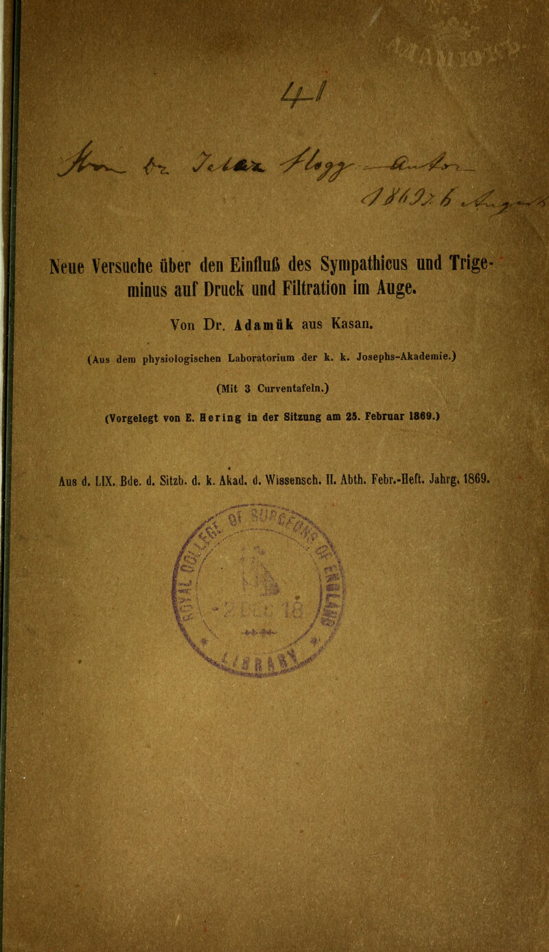 'r des Syrapathicus und Trige- minus auf Druck und Filtration im Auge. Von Dr. Adamük aus Kasan. (Aus dem physiologischen Laboratorium der k. k. Josephs-Akademie.) (Mit 3 Curventafeln.) (Vorgelegt von E. Hering in der Sitzung am 25. Februar 1869.) ^Äüs d. UX. JBde, d. Sitzb. d. k. Akad. d. Wissensch. II. Abth. Febr.-Heft. Jahrg. 1869.