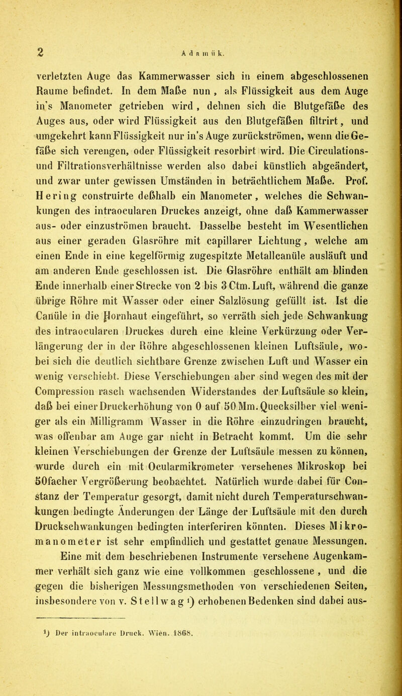 verletzten Auge das Kammerwasser sich in einem abgeschlossenen Raume befindet. In dem Maße nun , als Flüssigkeit aus dem Auge in’s Manometer getrieben wird , dehnen sich die Blutgefäße des Auges aus, oder wird Flüssigkeit aus den Blutgefäßen filtrirt, und umgekehrt kann Flüssigkeit nur in’s Auge zurückströmen, wenn die Ge- fäße sich verengen, oder Flüssigkeit resorbirt wird. Die Circulations- iind Filtrationsverhältnisse werden also dabei künstlich abgeändert, und zwar unter gewissen Umständen in beträchtlichem Maße. Prof. Hering construirte deßhalb ein Manometer, w^elches die Schwan- kungen des intraocularen Druckes anzeigt, ohne daß Kammerwasser aus- oder einzuströmen braucht. Dasselbe besteht im Wesentlichen aus einer geraden Glasröhre mit capillarer Lichtung, welche am einen Ende in eine kegelförmig zugespitzte Metallcanüle ausläuft und am anderen Ende geschlossen ist. Die Glasröhre enthält am blinden Ende innerhalb einer Strecke von 2 bis 3Ctm.Luft, während die ganze übrige Röhre mit Wasser oder einer Salzlösung gefüllt ist. Ist die Canüle in die Hornhaut eingeführt, so verräth sich jede Schwankung des intraocularen Druckes durch eine kleine Verkürzung oder Ver- längerung der in der Röhre abgeschlossenen kleinen Luftsäule, wo- bei sich die deutlich sichtbare Grenze zwischen Luft und Wasser ein wenig verschiebt. Diese Verschiebungen aber sind wegen des mit der Compression rasch wachsenden Widerstandes der Luftsäule so klein, daß bei einer Druckerhöhung von 0 auf 50 Mm. Quecksilber viel weni- ger als ein Milligramm Wasser in die Röhre einzudringen braucht, was olfenbar am Auge gar nicht in Betracht kommt. Um die sehr kleinen Verschiebungen der Grenze der Luftsäule messen zu können, wurde durch ein mit Ocularmikrometer versehenes Mikroskop bei öOfacher Vergrößerung beobachtet. Natürlich wurde dabei für Con- stanz der Temperatur gesorgt, damit nicht durch Temperaturschwan- kungen bedingte Änderungen der Länge der Luftsäule mit den durch Druckschwankungen bedingten interferiren könnten. Dieses Mikro- manometer ist sehr empfindlich und gestattet genaue Messungen. Eine mit dem beschriebenen Instrumente versehene Augenkam- mer verhält sich ganz wie eine vollkommen geschlossene , und die gegen die bisherigen Messungsmethoden von verschiedenen Seiten, insbesondere von v. Stellwag Q erhobenen Bedenken sind dabei aus- ij Der intraociiiare Druck. Wien. 186S.