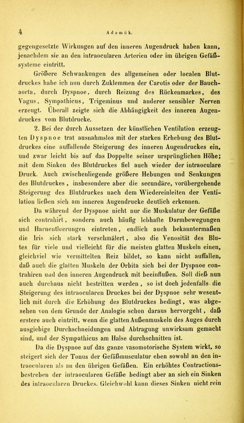 gegengesetzte Wirkungen auf den inneren Augendruck haben kann, jenachdem sie an den intraocularen Arterien oder im übrigen Gefäß- systeme eintritt. Größere Schwankungen des allgemeinen oder localen Blut- druckes habe ich nun durch Zuklemmen der Carotis oder der Bauch- aorta, durch Dyspnoe, durch Reizung des Rückenmarkes, des Vagus, Sympathicus, Trigeminus und anderer sensibler Nerven erzeugt. Überall zeigte sich die Abhängigkeit des inneren Augen- druckes vom Blutdrucke. 2. Bei der durch Aussetzen der künstlichen Ventilation erzeug- ten Dyspnoe trat ausnahmslos mit der starken Erhebung des Blut- druckes eine auffallende Steigerung des inneren Augendruckes ein, und zwar leicht bis auf das Doppelte seiner ursprünglichen Höhe; mit dem Sinken des Blutdruckes fiel auch wieder der intraoculare Druck. Auch zwischenliegende größere Hebungen und Senkungen des Blutdruckes , insbesondere aber die secundäre, vorübergehende Steigerung des Blutdruckes nach dem Wiedereinleiten der Venti- lation ließen sich am inneren Augendrucke deutlich erkennen. Da während der Dyspnoe nicht nur die Muskulatur der Gefäße sich contrahirt, sondern auch häufig lebhafte Darmbewegungen und Harnentleerungen eintreten, endlich auch bekanntermaßen die Iris sich stark verschmälert, also die Venosität des Blu- tes für viele und vielleicht für die meisten glatten Muskeln einen, gleichviel wie vermittelten Reiz bildet, so kann nicht auffallen, daß auch die glatten Muskeln der Orbita sich bei der Dyspnoe con- trahiren und den inneren Augendruck mit beeinflußen. Soll dieß nun auch durchaus nicht bestritten werden, so ist doch jedenfalls- die Steigerung des intraocularen Druckes bei der Dyspnoe sehr wesent- lich mit durch die Erhöhung des Blutdruckes bedingt, was abge- sehen von dem Grunde der Analogie schon daraus hervorgeht, daß erstere auch eintritt, wenn die glatten Außenmuskeln des Auges durch ausgiebige Durchschneidungen und Abtragung unwirksam gemacht sind, und der Sympathicus am Halse durchschnitten ist. Da die Dyspnoe auf das ganze vasomotorische System wirkt, so steigert sich der Tonus der Gefäßmusculatur eben sowohl an den in- traocularen als an den übrigen Gefäßen. Ein erhöhtes Contractions- bestreben der intraocularen Gefäße bedingt aber an sich ein Sinken des intraocularen Druckes. Gleichwohl kann dieses Sinken nicht rein