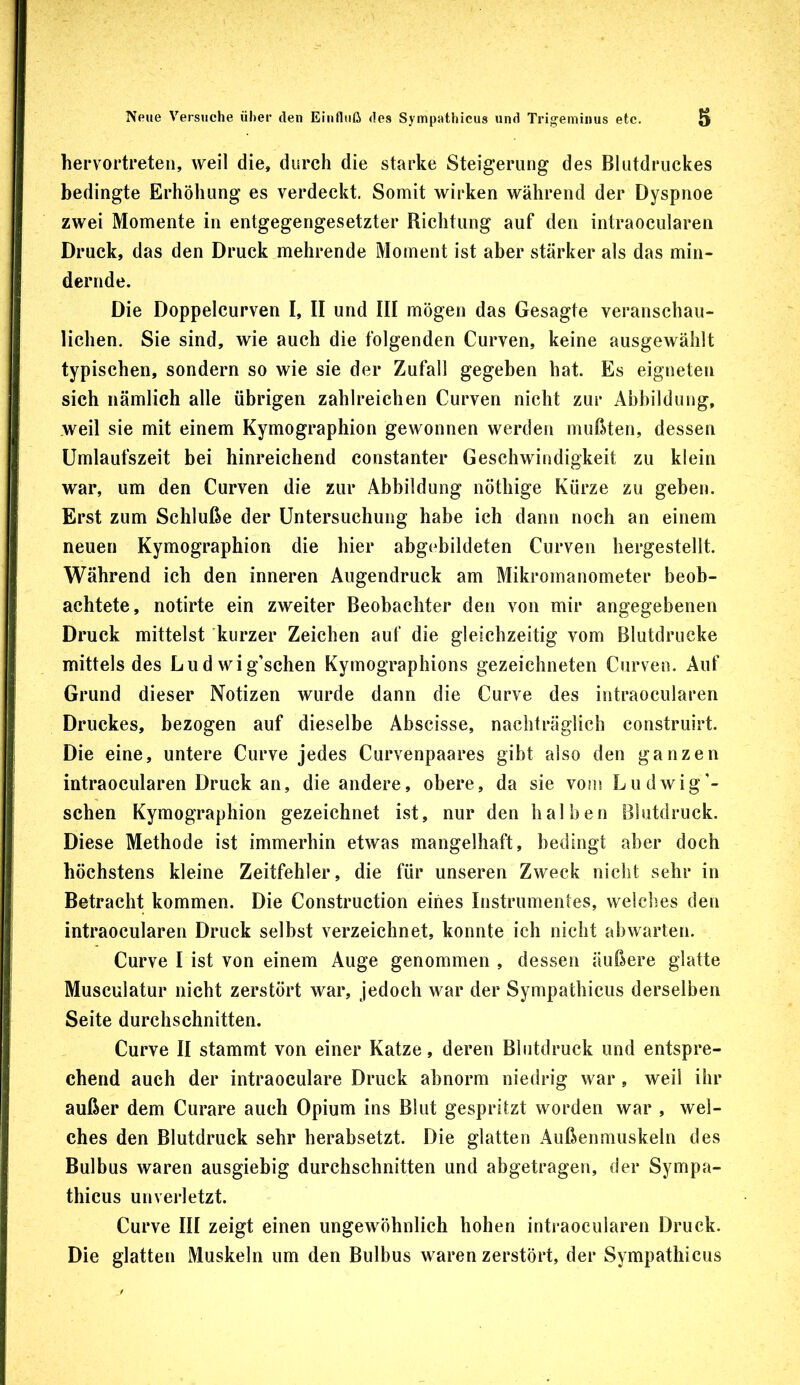 hervortreten, weil die, durch die starke Steigerung des Blutdruckes bedingte Erhöhung es verdeckt. Somit wirken während der Dyspnoe zwei Momente in entgegengesetzter Richtung auf den intraocularen Druck, das den Druck mehrende Moment ist aber stärker als das min- dernde. Die Doppelcurven I, II und III mögen das Gesagte veranschau- lichen. Sie sind, wie auch die folgenden Curven, keine ausgewählt typischen, sondern so wie sie der Zufall gegeben hat. Es eigneten sich nämlich alle übrigen zahlreichen Curven nicht zur Abbildung, weil sie mit einem Kymographion gewonnen werden mußten, dessen Umlaufszeit bei hinreichend constanter Geschwindigkeit zu klein war, um den Curven die zur Abbildung nöthige Kürze zu geben. Erst zum Schlüße der Untersuchung habe ich dann noch an einem neuen Kymographion die hier abgebildeten Curven hergestellt. Während ich den inneren Augendruck am Mikromanometer beob- achtete, notirte ein zweiter Beobachter den von mir angegebenen Druck mittelst kurzer Zeichen auf die gleichzeitig vom Blutdrucke mittels des Ludwig’schen Kymographions gezeichneten Curven. Auf Grund dieser Notizen wurde dann die Curve des intraocularen Druckes, bezogen auf dieselbe Abscisse, nachträglich construirt. Die eine, untere Curve jedes Curvenpaares gibt also den ganzen intraocularen Druck an, die andere, obere, da sie vom Ludwig’- schen Kymographion gezeichnet ist, nur den halben Blutdruck. Diese Methode ist immerhin etwas mangelhaft, bedingt aber doch höchstens kleine Zeitfehler, die für unseren Zweck nicht sehr in Betracht kommen. Die Construction eines Instrumentes, welches den intraocularen Druck selbst verzeichnet, konnte ich nicht abwarten. Curve I ist von einem Auge genommen , dessen äußere glatte Musculatur nicht zerstört war, jedoch war der Sympathicus derselben Seite durchschnitten. Curve II stammt von einer Katze, deren Blutdruck und entspre- chend auch der intraoculare Druck abnorm niedrig war, weil ihr außer dem Curare auch Opium ins Blut gespritzt worden war , wel- ches den Blutdruck sehr herabsetzt. Die glatten Außenmuskeln des Bulbus waren ausgiebig durchschnitten und abgetragen, der Sympa- thicus unverletzt. Curve III zeigt einen ungeAvöhnlich hohen intraocularen Druck. Die glatten Muskeln um den Bulbus waren zerstört, der Sympathicus