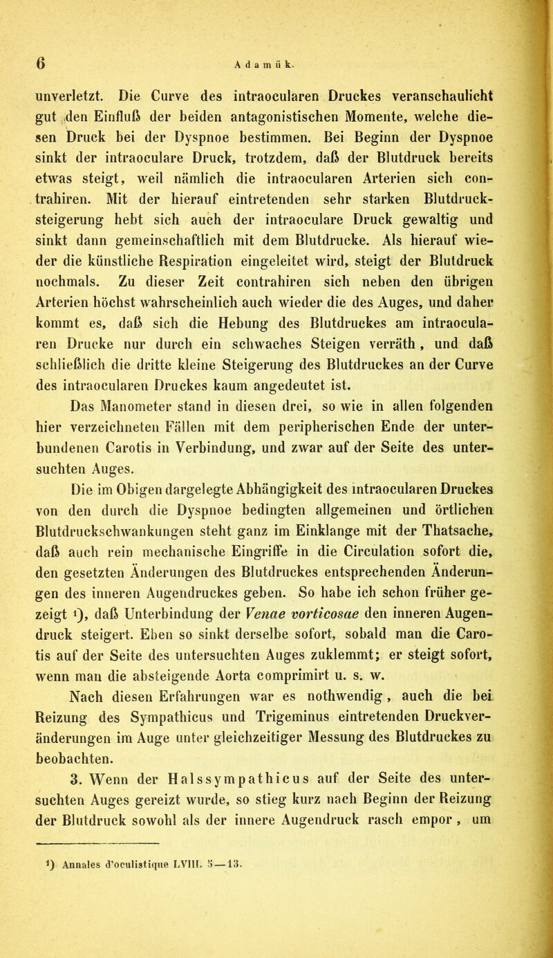 unverletzt. Die Curve des intraocularen Druckes veranschaulicht gut iden Einfluß der beiden antagonistischen Momente, welche die- sen Druck bei der Dyspnoe bestimmen. Bei Beginn der Dyspnoe sinkt der intraoculare Druck, trotzdem, daß der Blutdruck bereits etwas steigt, weil nämlich die intraocularen Arterien sich con- , trahiren. Mit der hierauf eintretenden sehr starken Blutdruck- steigerung hebt sich auch der intraoculare Druck gewaltig und sinkt dann gemeinschaftlich mit dem Blutdrucke. Als hierauf wie- der die künstliche Respiration eingeleitet wird, steigt der Blutdruck nochmals. Zu dieser Zeit contrahiren sich neben den übrigen Arterien höchst wahrscheinlich auch wieder die des Auges, und daher kommt es, daß sich die Hebung des Blutdruckes am intraocula- ren Drucke nur durch ein schwaches Steigen verräth, und daß schließlich die dritte kleine Steigerung des Blutdruckes an der Curve des intraocularen Druckes kaum angedeutet ist. Das Manometer stand in diesen drei, so wie in allen folgenden hier verzeichneten Fällen mit dem peripherischen Ende der unter- bundenen Carotis in Verbindung, und zwar auf der Seite des unter- suchten Auges. Die im Obigen dargelegte Abhängigkeit des intraocularen Druckes von den durch die Dyspnoe bedingten allgemeinen und örtlichen Blutdruckschwankungen steht ganz im Einklänge mit der Thatsache, daß auch rein mechanische Eingriffe in die Circulation sofort die, den gesetzten Änderungen des Blutdruckes entsprechenden Änderun- gen des inneren Augendruckes geben. So habe ich schon früher ge- zeigt 1)» daß Unterbindung der Venae vorticosae den inneren Augen- druck steigert. Eben so sinkt derselbe sofort, sobald man die Caro- tis auf der Seite des untersuchten Auges zuklemmt; er steigt sofort, wenn man die absteigende Aorta comprimirt u. s. w. Nach diesen Erfahrungen war es nothwendig , auch die bei. Reizung des Sympathicus und Trigeminus eintretenden Druckver- änderungen im Auge unter gleichzeitiger Messung des Blutdruckes zu beobachten. 3. Wenn der Halssympathicus auf der Seite des unter- suchten Auges gereizt wurde, so stieg kurz nach Beginn der Reizung der Blutdruck sowohl als der innere Augendruck rasch empor , um Annales d’ociilistique LVlIl. 5 —13,