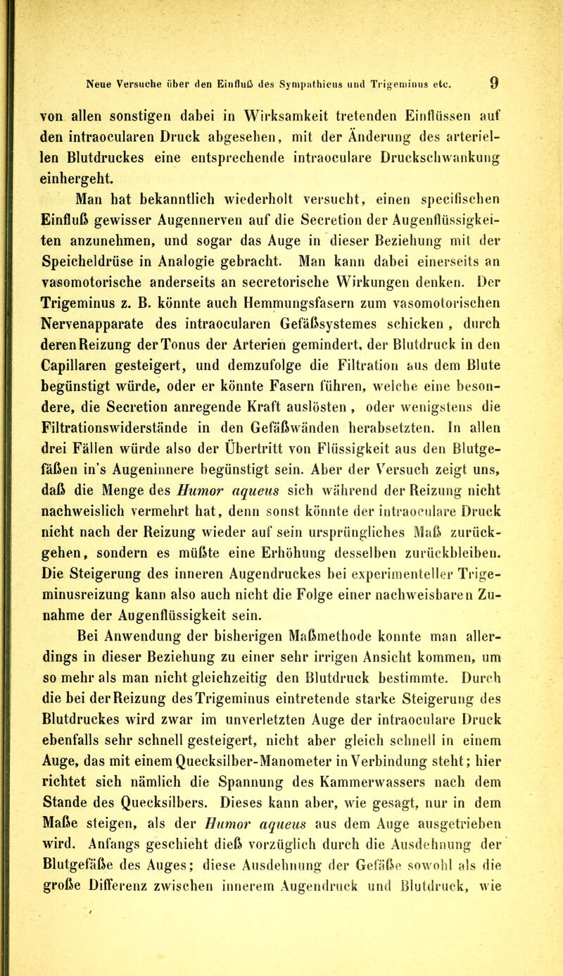 von allen sonstigen dabei in Wirksamkeit tretenden Einflüssen auf den intraocularen Druck abgesehen, mit der Änderung des arteriel- len Blutdruckes eine entsprechende intraoculare Druckscliwankung einhergeht. Man hat bekanntlich wiederholt versucht, einen specifischen Einfluß gewisser Augennerven auf die Secretion der Augenflüssigkei- ten anzunehmen, und sogar das Auge in dieser Beziehung mit der Speicheldrüse in Analogie gebracht. Man kann dabei einerseits an vasomotorische anderseits an secretorische Wirkungen denken. Der Trigeminus z. B. könnte auch Hemnnungsfasern zum vasomotorischen Nervenapparate des intraocularen Gefäßsystemes schicken , durch deren Beizung der Tonus der Arterien gemindert, der Blutdruck in den Capillaren gesteigert, und demzufolge die Filtration aus dem Blute begünstigt würde, oder er könnte Fasern führen, welche eine beson- dere, die Secretion anregende Kraft auslösten , oder wenigstens die Filtrationswiderstände in den Gefäßwänden herabsetzten. In allen drei Fällen würde also der Übertritt von Flüssigkeit aus den Blutge- fäßen in’s Augeninnere begünstigt sein. Aber der Versuch zeigt uns, daß die Menge des Humor aqueus sich während der Reizung nicht nachweislich vermehrt hat, denn sonst könnte der intraoculare Druck nicht nach der Reizung wieder auf sein ursprüngliches Maß zurück- gehen, sondern es müßte eine Erhöhung desselben Zurückbleiben. Die Steigerung des inneren Augendruckes bei experimenteller Trige- minusreizung kann also auch nicht die Folge einer nachweisbaren Zu- nahme der Augenflüssigkeit sein. Bei Anwendung der bisherigen Maßmethode konnte man aller- dings in dieser Beziehung zu einer sehr irrigen Ansicht kommen, um so mehr als man nicht gleichzeitig den Blutdruck bestimmte. Durch die bei der Reizung des Trigeminus eintretende starke Steigerung des Blutdruckes wird zwar im unverletzten Auge der intraoculare Druck ebenfalls sehr schnell gesteigert, nicht aber gleich schnell in einem Auge, das mit einem Quecksilber-Manometer in Verbindung steht; hier richtet sich nämlich die Spannung des Kammerwassers nach dem Stande des Quecksilbers. Dieses kann aber, wie gesagt, nur in dem Maße steigen, als der Humor aqueus aus dem Auge ausgetrieben wird. Anfangs geschieht dieß vorzüglich durch die Ausdehnung der Blutgefäße des Auges; diese Ausdehnung der Gefäße sowohl als die große Differenz zwischen innerem Augeudruck und Blutdruck, wie