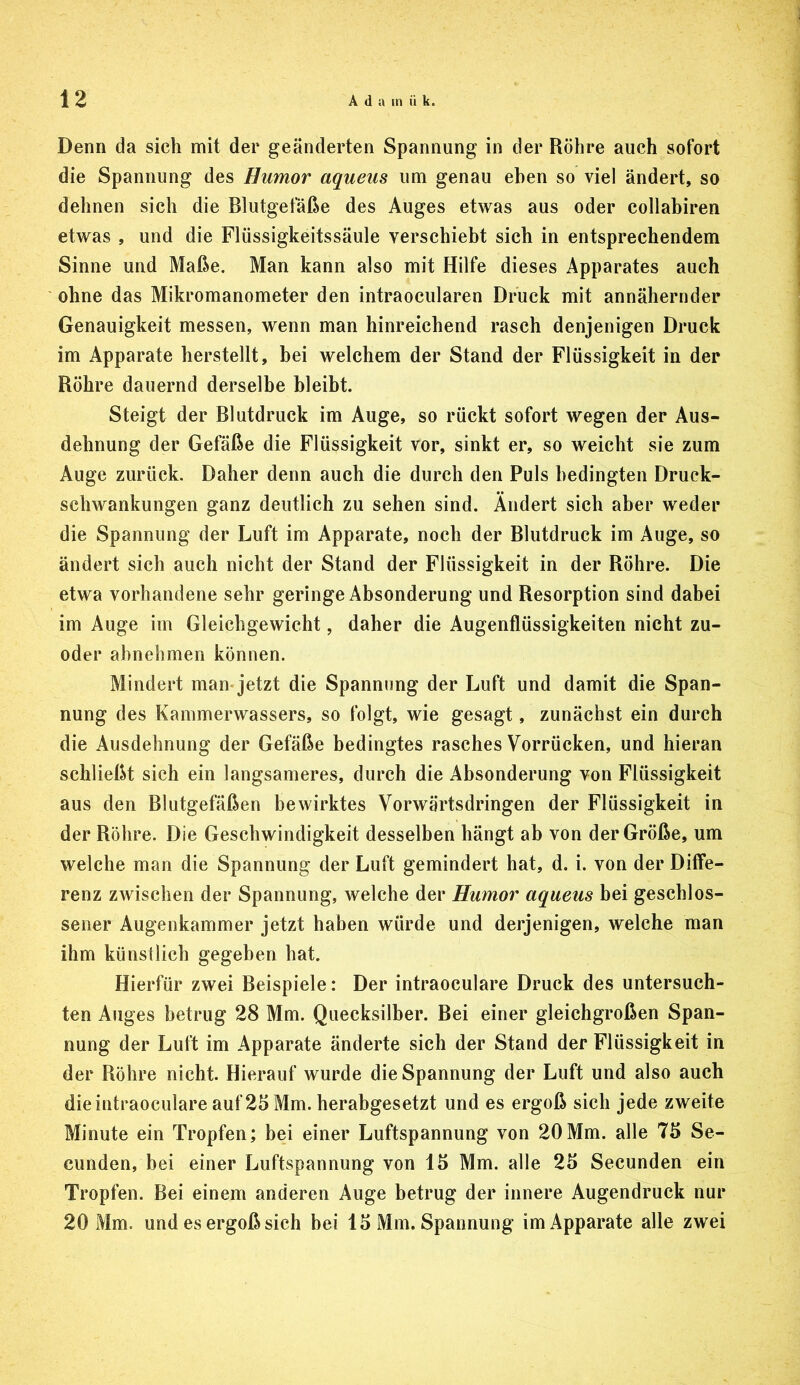 Denn da sich mit der geänderten Spannung in der Röhre auch sofort die Spannung des Humor aqueus um genau eben so viel ändert, so dehnen sich die Blutgefäße des Auges etwas aus oder collahiren etwas , und die Flüssigkeitssäule verschiebt sich in entsprechendem Sinne und Maße. Man kann also mit Hilfe dieses Apparates auch ohne das Mikromanometer den intraocularen Druck mit annähernder Genauigkeit messen, wenn man hinreichend rasch denjenigen Druck im Apparate herstellt, bei welchem der Stand der Flüssigkeit in der Röhre dauernd derselbe bleibt. Steigt der Blutdruck im Auge, so rückt sofort wegen der Aus- dehnung der Gefäße die Flüssigkeit vor, sinkt er, so weicht sie zum Auge zurück. Daher denn auch die durch den Puls bedingten Druck- schwankungen ganz deutlich zu sehen sind. Ändert sich aber weder die Spannung der Luft im Apparate, noch der Blutdruck im Auge, so ändert sich auch nicht der Stand der Flüssigkeit in der Röhre. Die etwa vorhandene sehr geringe Absonderung und Resorption sind dabei im Auge im Gleichgewicht, daher die Augenflüssigkeiten nicht zu- oder ahnehmen können. Mindert man-jetzt die Spannung der Luft und damit die Span- nung des Kammerwassers, so folgt, wie gesagt, zunächst ein durch die Ausdehnung der Gefäße bedingtes rasches Vorrücken, und hieran schließt sich ein langsameres, durch die Absonderung von Flüssigkeit aus den Blutgefäßen bewirktes Vorwärtsdringen der Flüssigkeit in der Röhre. Die Geschwindigkeit desselben hängt ab von der Größe, um welche man die Spannung der Luft gemindert hat, d. i. von der Diffe- renz zwischen der Spannung, welche der Humor aqueus bei geschlos- sener Augenkammer jetzt haben würde und derjenigen, welche man ihm künstlich gegeben hat. Hierfür zwei Beispiele: Der intraoculare Druck des untersuch- ten Auges betrug 28 Mm. Quecksilber. Bei einer gleichgroßen Span- nung der Luft im Apparate änderte sich der Stand der Flüssigkeit in der Röhre nicht. Hierauf wurde die Spannung der Luft und also auch die intraoculare auf 25 Mm. herabgesetzt und es ergoß sich jede zweite Minute ein Tropfen; bei einer Luftspannung von 20Mm. alle 75 Se- cunden, bei einer Luftspannung von 15 Mm. alle 25 Secunden ein Tropfen. Bei einem anderen Auge betrug der innere Augendruck nur 20 Mm. und es ergoß sich bei 15 Mm. Spannung im Apparate alle zwei