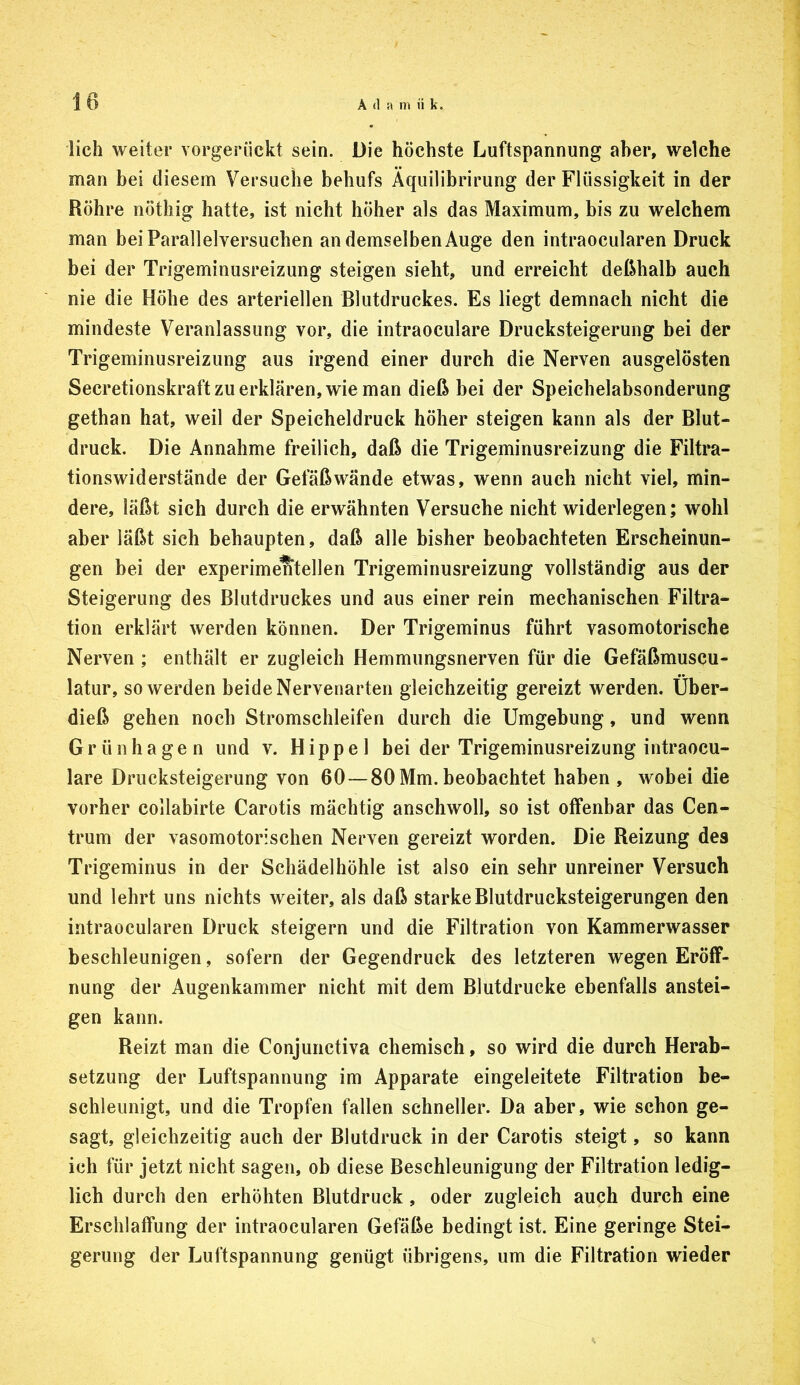 lieh weiter vorgerückt sein. Die höchste Luftspannung aber, welche man bei diesem Versuche behufs Aquilibrirung der Flüssigkeit in der Röhre nöthig hatte, ist nicht höher als das Maximum, bis zu welchem man bei Parallelversuchen an demselben Auge den intraoeularen Druck bei der Trigeminusreizung steigen sieht, und erreicht deßhalb auch nie die Höhe des arteriellen Blutdruckes. Es liegt demnach nicht die mindeste Veranlassung vor, die intraoeulare Drucksteigerung bei der Trigeminusreizung aus irgend einer durch die Nerven ausgelösten Secretionskraft zu erklären, wie man dieß bei der Speichelabsonderung gethan hat, weil der Speicheldruck höher steigen kann als der Blut- druck. Die Annahme freilich, daß die Trigeminusreizung die Filtra- tionswiderstände der Gefäßwände etwas, wenn auch nicht viel, min- dere, läßt sich durch die erwähnten Versuche nicht widerlegen; wohl aber läßt sich behaupten, daß alle bisher beobachteten Erscheinun- gen bei der experimentellen Trigeminusreizung vollständig aus der Steigerung des Blutdruckes und aus einer rein mechanischen Filtra- tion erklärt werden können. Der Trigeminus führt vasomotorische Nerven ; enthält er zugleich Hemmungsnerven für die Gefäßmuscu- latur, so werden beide Nervenarten gleichzeitig gereizt werden. Über- dieß gehen noch Stromschleifen durch die Umgebung, und wenn Grünhagen und v. Hippel bei der Trigeminusreizung intraoeu- lare Drucksteigerung von 60 —80 Mm. beobachtet haben , wobei die vorher collabirte Carotis mächtig anschwoll, so ist offenbar das Cen- trum der vasomotorischen Nerven gereizt worden. Die Reizung des Trigeminus in der Schädelhöhle ist also ein sehr unreiner Versuch und lehrt uns nichts weiter, als daß starke Blutdrucksteigerungen den intraoeularen Druck steigern und die Filtration von Kammerwasser beschleunigen, sofern der Gegendruck des letzteren wegen Eröff- nung der Augenkammer nicht mit dem Blutdrucke ebenfalls anstei- gen kann. Reizt man die Conjunctiva chemisch, so wird die durch Herab- setzung der Luftspannung im Apparate eingeleitete Filtration be- schleunigt, und die Tropfen fallen schneller. Da aber, wie schon ge- sagt, gleichzeitig auch der Blutdruck in der Carotis steigt, so kann ich für jetzt nicht sagen, ob diese Beschleunigung der Filtration ledig- lich durch den erhöhten Blutdruck , oder zugleich auch durch eine Erschlaffung der intraoeularen Gefäße bedingt ist. Eine geringe Stei- gerung der LuHspannung genügt übrigens, um die Filtration wieder