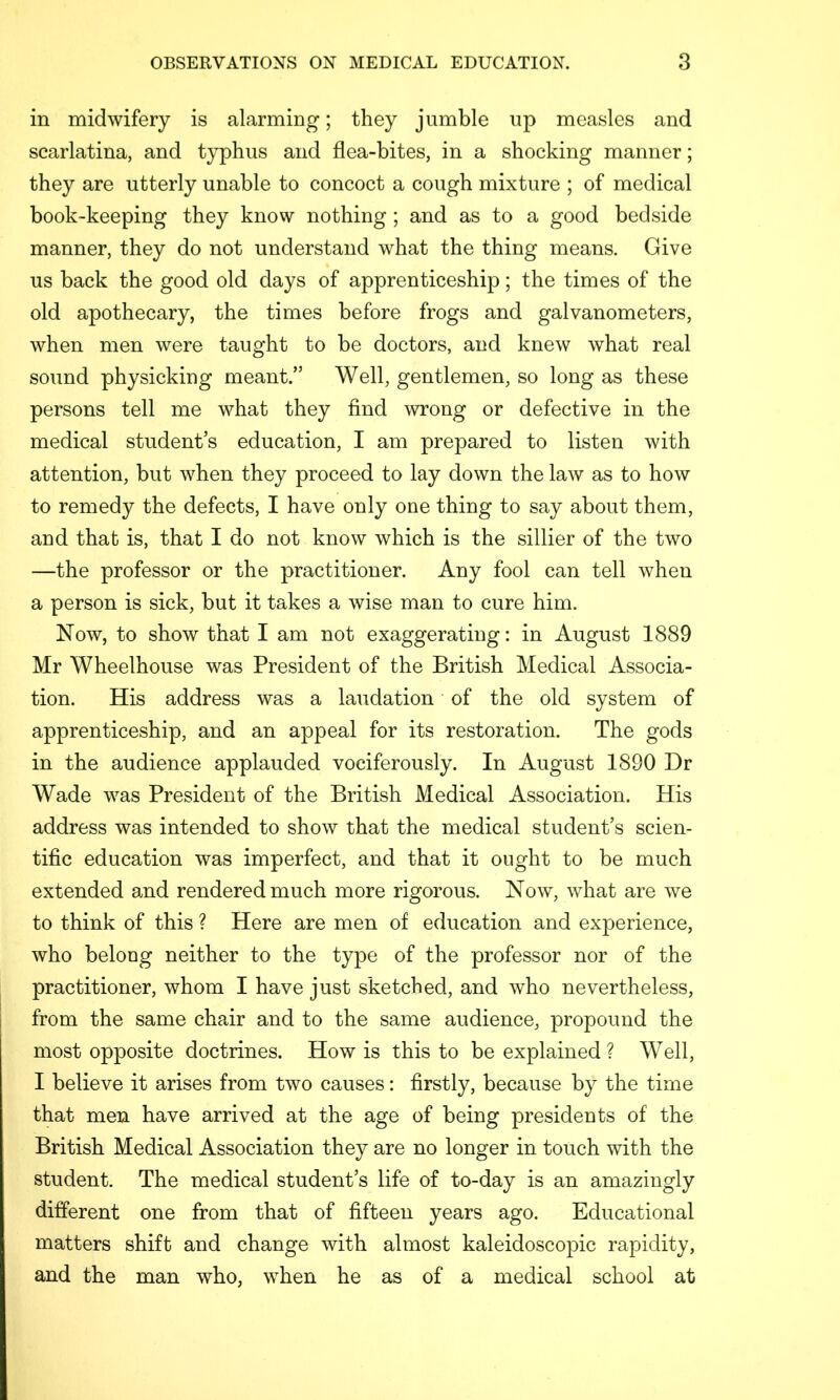 in midwifery is alarming; they jumble up measles and scarlatina, and typhus and flea-bites, in a shocking manner; they are utterly unable to concoct a cough mixture ; of medical book-keeping they know nothing ; and as to a good bedside manner, they do not understand what the thing means. Give us back the good old days of apprenticeship; the times of the old apothecary, the times before frogs and galvanometers, when men were taught to be doctors, and knew what real sound physicking meant.” Well, gentlemen, so long as these persons tell me what they find wrong or defective in the medical student’s education, I am prepared to listen with attention, but when they proceed to lay down the law as to how to remedy the defects, I have only one thing to say about them, and that is, that I do not know which is the sillier of the two —the professor or the practitioner. Any fool can tell when a person is sick, but it takes a wise man to cure him. Now, to show that I am not exaggerating: in August 1889 Mr Wheelhouse was President of the British Medical Associa- tion. His address was a laudation of the old system of apprenticeship, and an appeal for its restoration. The gods in the audience applauded vociferously. In August 1890 Dr Wade was President of the British Medical Association. His address was intended to show that the medical student’s scien- tific education was imperfect, and that it ought to be much extended and rendered much more rigorous. Now, what are we to think of this ? Here are men of education and experience, who belong neither to the type of the professor nor of the practitioner, whom I have just sketched, and w^ho nevertheless, from the same chair and to the same audience, propound the most opposite doctrines. How is this to be explained? Well, I believe it arises from two causes: firstly, because by the time that men have arrived at the age of being presidents of the British Medical Association they are no longer in touch with the student. The medical student’s life of to-day is an amazingly different one from that of fifteen years ago. Educational matters shift and change with almost kaleidoscopic rapidity, and the man who, when he as of a medical school at