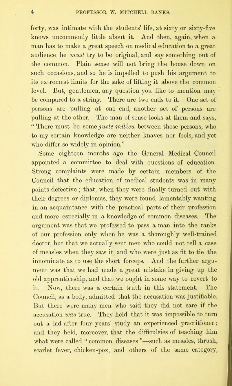 forty, was intimate with the students’ life, at sixty or sixty-five knows uncommonly little about it. And then, again, when a man has to make a great speech on medical education to a great audience, he must try to be original, and say something out of the common. Plain sense will not bring the house down on such occasions, and so he is impelled to push his argument to its extremest limits for the sake of lifting it above the common level. But, gentlemen, any question you like to mention may be compared to a string. There are two ends to it. One set of persons are pulling at one end, another set of persons are pulling at the other. The man of sense looks at them and says, “ There must be some juste milieu between those persons, who to my certain knowledge are neither knaves nor fools, and yet who differ so widely in opinion.” Some eighteen months ago the General Medical Council appointed a committee to deal with questions of education. Strong complaints were made by certain members of the Council that the education of medical students was in many points defective ; that, when they were finally turned out with their degrees or diplomas, they were found lamentably wanting in an acquaintance with the practical parts of their profession and more especially in a knowledge of common diseases. The argument was that we professed to pass a man into the ranks of our profession only when he was a thoroughly well-trained doctor, but that we actually sent men who could not tell a case of measles when they saw it, and who were just as fit to tie the innominate as to use the short forceps. And the further argu- ment was that we had made a great mistake in giving up the old apprenticeship, and that we ought in some way to revert to it. Now, there was a certain truth in this statement. The Council, as a body, admitted that the accusation was justifiable. But there were many men who said they did not care if the accusation was true. They held that it was impossible to turn out a lad after four years’ study an experienced practitioner; and they held, moreover, that the difficulties of teaching him what were called “ common diseases ”—such as measles, thrush, scarlet fever, chicken-pox, and others of the same category.