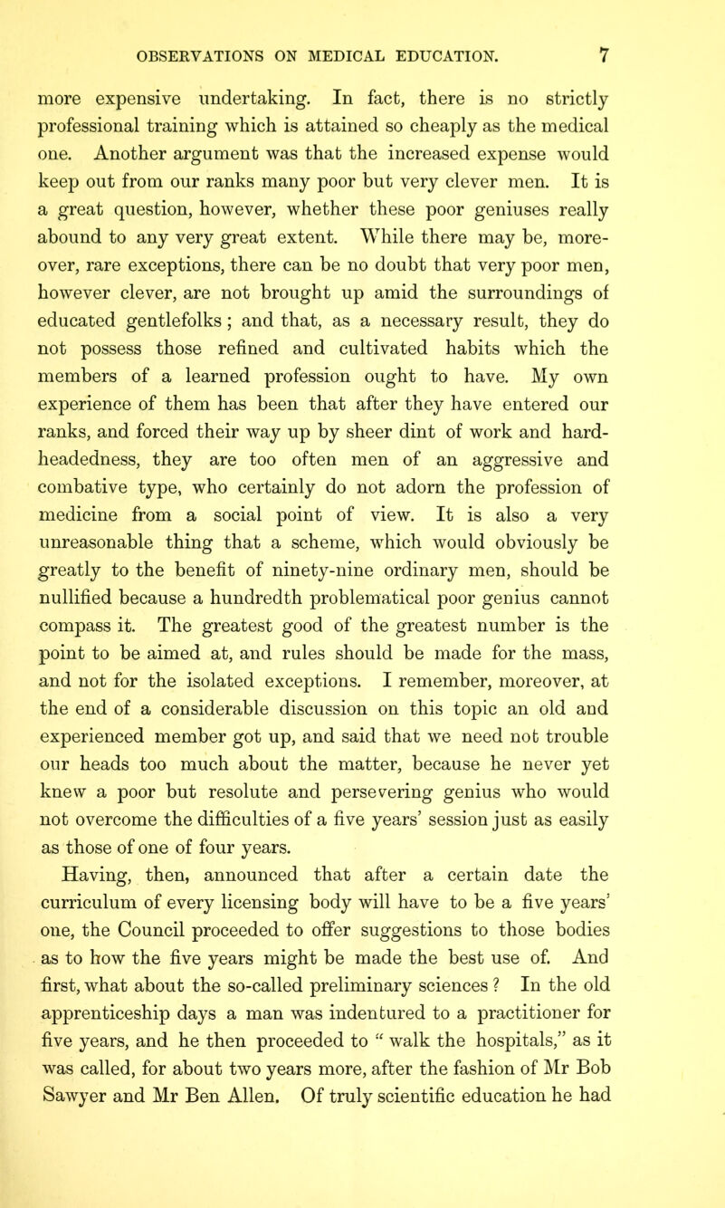 more expensive undertaking. In fact, there is no strictly professional training which is attained so cheaply as the medical one. Another argument was that the increased expense would keep out from our ranks many poor but very clever men. It is a great question, however, whether these poor geniuses really abound to any very great extent. While there may be, more- over, rare exceptions, there can be no doubt that very poor men, however clever, are not brought up amid the surroundings of educated gentlefolks; and that, as a necessary result, they do not possess those refined and cultivated habits which the members of a learned profession ought to have. My own experience of them has been that after they have entered our ranks, and forced their way up by sheer dint of work and hard- headedness, they are too often men of an aggressive and combative type, who certainly do not adorn the profession of medicine from a social point of view. It is also a very unreasonable thing that a scheme, which would obviously be greatly to the benefit of ninety-nine ordinary men, should be nullified because a hundredth problematical poor genius cannot compass it. The greatest good of the greatest number is the point to be aimed at, and rules should be made for the mass, and not for the isolated exceptions. I remember, moreover, at the end of a considerable discussion on this topic an old and experienced member got up, and said that we need nob trouble our heads too much about the matter, because he never yet knew a poor but resolute and persevering genius who would not overcome the difficulties of a five years’ session just as easily as those of one of four years. Having, then, announced that after a certain date the curriculum of every licensing body will have to be a five years’ one, the Council proceeded to offer suggestions to those bodies . as to bow the five years might be made the best use of. And first, what about the so-called preliminary sciences ? In the old apprenticeship days a man was indentured to a practitioner for five years, and he then proceeded to walk the hospitals,” as it was called, for about two years more, after the fashion of Mr Bob Sawyer and Mr Ben Allen. Of truly scientific education he had