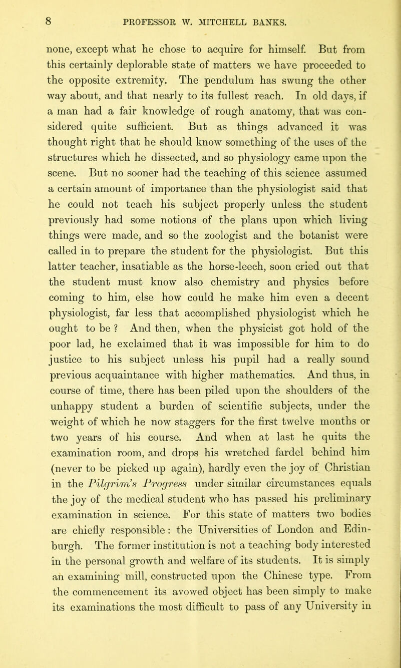 none, except what he chose to acquire for himself. But from this certainly deplorable state of matters we have proceeded to the opposite extremity. The pendulum has swung the other way about, and that nearly to its fullest reach. In old days, if a man had a fair knowledge of rough anatomy, that was con- sidered quite sufficient. But as things advanced it was thought right that he should know something of the uses of the structures which he dissected, and so physiology came upon the scene. But no sooner had the teaching of this science assumed a certain amount of importance than the physiologist said that he could not teach his subject properly unless the student previously had some notions of the plans upon which living things were made, and so the zoologist and the botanist were called in to prepare the student for the physiologist. But this latter teacher, insatiable as the horse-leech, soon cried out that the student must know also chemistry and physics before coming to him, else how could he make him even a decent physiologist, far less that accomplished physiologist which he ought to be ? And then, when the physicist got hold of the poor lad, he exclaimed that it was impossible for him to do justice to his subject unless his pupil had a really sound previous acquaintance with higher mathematics. And thus, in course of time, there has been piled upon the shoulders of the unhappy student a burden of scientific subjects, under the weight of which he now staggers for the first twelve months or two years of his course. And when at last he quits the examination room, and drops his wretched fardel behind him (never to be picked up again), hardly even the joy of Christian in the Pilgrims Progress under similar circumstances equals the joy of the medical student who has passed his preliminary examination in science. For this state of matters two bodies are chiefiy responsible : the Universities of London and Edin- burgh. The former institution is not a teaching body interested in the personal growth and welfare of its students. It is simply an examining mill, constructed upon the Chinese type. From the commencement its avowed object has been simply to make its examinations the most difficult to pass of any University in