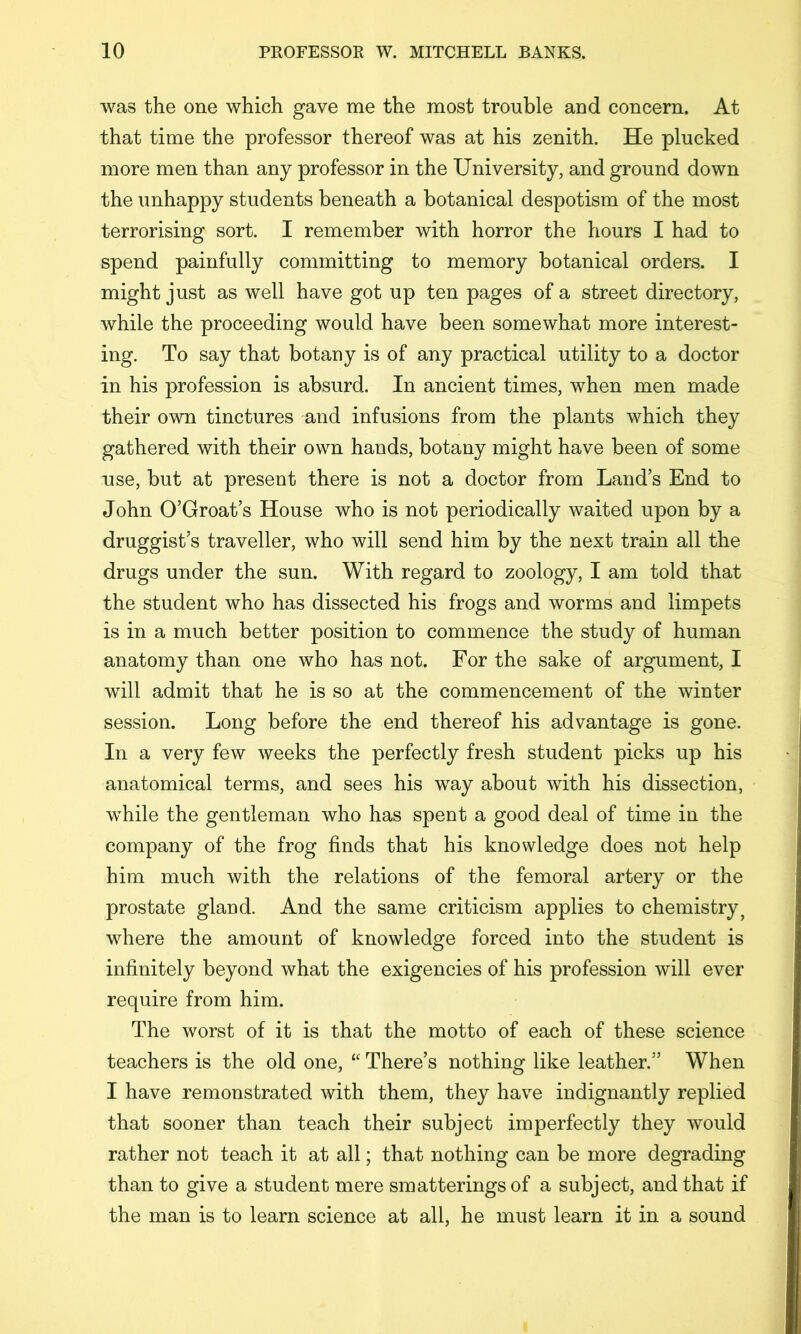 was the one which gave me the most trouble and concern. At that time the professor thereof was at his zenith. He plucked more men than any professor in the University, and ground down the unhappy students beneath a botanical despotism of the most terrorising sort. I remember with horror the hours I had to spend painfully committing to memory botanical orders. I might just as well have got up ten pages of a street directory, while the proceeding would have been somewhat more interest- ing. To say that botany is of any practical utility to a doctor in his profession is absurd. In ancient times, when men made their own tinctures and infusions from the plants which they gathered with their own hands, botany might have been of some use, but at present there is not a doctor from Land’s End to John O’Groat’s House who is not periodically waited upon by a druggist’s traveller, who will send him by the next train all the drugs under the sun. With regard to zoology, I am told that the student who has dissected his frogs and worms and limpets is in a much better position to commence the study of human anatomy than one who has not. For the sake of argument, I will admit that he is so at the commencement of the winter session. Long before the end thereof his advantage is gone. In a very few weeks the perfectly fresh student picks up his anatomical terms, and sees his way about with his dissection, while the gentleman who has spent a good deal of time in the company of the frog finds that his knowledge does not help him much with the relations of the femoral artery or the prostate gland. And the same criticism applies to chemistry^ where the amount of knowledge forced into the student is infinitely beyond what the exigencies of his profession will ever require from him. The worst of it is that the motto of each of these science teachers is the old one, “ There’s nothing like leather.” When I have remonstrated with them, they have indignantly replied that sooner than teach their subject imperfectly they would rather not teach it at all; that nothing can be more degrading than to give a student mere smatterings of a subject, and that if the man is to learn science at all, he must learn it in a sound