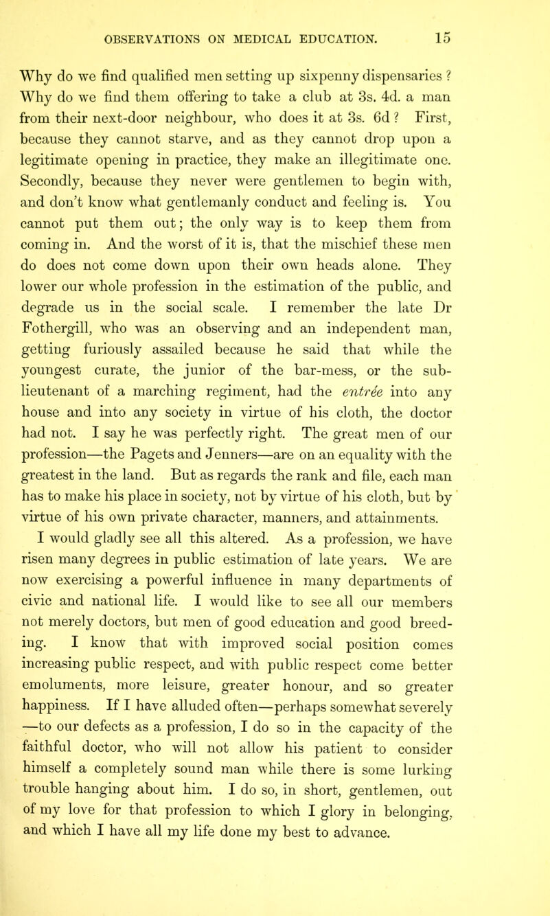 Why do we find qualified men setting up sixpenny dispensaries ? Why do we find them offering to take a club at 3s. 4d. a man from their next-door neighbour, who does it at 3s. fid ? First, because they cannot starve, and as they cannot drop upon a legitimate opening in practice, they make an illegitimate one. Secondly, because they never were gentlemen to begin with, and don’t know what gentlemanly conduct and feeling is. You cannot put them out; the only way is to keep them from coming in. And the worst of it is, that the mischief these men do does not come down upon their own heads alone. They lower our whole profession in the estimation of the public, and degrade us in the social scale. I remember the late Dr Fothergill, who was an observing and an independent man, getting furiously assailed because he said that while the youngest curate, the junior of the bar-mess, or the sub- lieutenant of a marching regiment, had the entree into any house and into any society in virtue of his cloth, the doctor had not. I say he was perfectly right. The great men of our profession—the Pagets and Tenners—are on an equality with the greatest in the land. But as regards the rank and file, each man has to make his place in society, not by virtue of his cloth, but by virtue of his own private character, manners, and attainments. I would gladly see all this altered. As a profession, we have risen many degrees in public estimation of late years. We are now exercising a powerful influence in many departments of civic and national life. I would like to see all our members not merely doctors, but men of good education and good breed- ing. I know that with improved social position comes increasing public respect, and with public respect come better emoluments, more leisure, greater honour, and so greater happiness. If I have alluded often—perhaps somewhat severely —to our defects as a profession, I do so in the capacity of the faithful doctor, who will not allow his patient to consider himself a completely sound man while there is some lurking trouble hanging about him. I do so, in short, gentlemen, out of my love for that profession to which I glory in belonging, and which I have all my life done my best to advance.