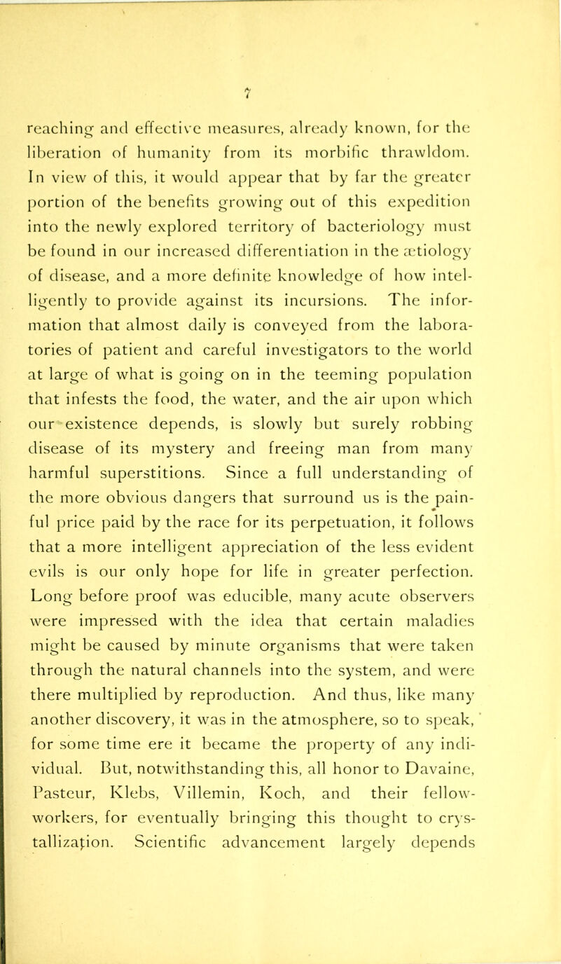 reaching and effective measures, already known, for the liberation of humanity from its morbific thrawldom. In view of this, it would appear that by far the greater portion of the benefits growing out of this expedition into the newly explored territory of bacteriology must be found in our increased differentiation in the aetiology of disease, and a more definite knowledge of how intel- ligently to provide against its incursions. The infor- mation that almost daily is conveyed from the labora- tories of patient and careful investigators to the world at large of what is going on in the teeming population that infests the food, the water, and the air upon which our existence depends, is slowly but surely robbing disease of its mystery and freeing man from many harmful superstitions. Since a full understanding of the more obvious dangers that surround us is the pain- ful price paid by the race for its perpetuation, it follows that a more intelligent appreciation of the less evident evils is our only hope for life in greater perfection. Long before proof was educible, many acute observers were impressed with the idea that certain maladies might be caused by minute organisms that were taken through the natural channels into the system, and were there multiplied by reproduction. And thus, like many another discovery, it was in the atmosphere, so to speak, for some time ere it became the property of any indi- vidual. But, notwithstanding this, all honor to Davaine, Pasteur, Klebs, Villemin, Koch, and their fellow- workers, for eventually bringing this thought to crys- tallization. Scientific advancement largely depends