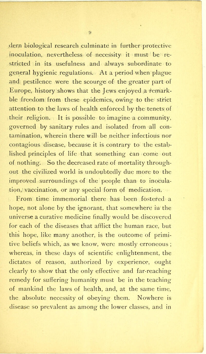 dern biological research culminate in further protective inoculation, nevertheless of necessity it must be re- stricted in its usefulness and always subordinate to general hygienic regulations. At a period when plague and pestilence were the scourge of the greater part of Europe, history shows that the Jews enjoyed a remark- ble freedom from these epidemics* owing to the strict attention to the laws of health enforced by the tenets of their religion. It is possible to imagine a community, governed by sanitary rules and isolated from all con- tamination, wherein there will be neither infectious nor contagious disease, because it is contrary to the estab- lished principles of life that something can come out of nothing. So the decreased rate of mortality through- out the civilized world is undoubtedly due more to the improved surroundings of the people than to inocula- tion, vaccination, or any special form of medication. From time immemorial there has been fostered a hope, not alone by the ignorant, that somewhere in the universe a curative medicine finally would be discovered for each of the diseases that afflict the human race, but this hope, like many another, is the outcome of primi- tive beliefs which, as we know, were mostly erroneous ; whereas, in these days of scientific enlightenment, the dictates of reason, authorized by experience, ought clearly to show that the only effective and far-reaching remedy for suffering humanity must be in the teaching of mankind the laws of health, and, at the same time, the absolute necessity of obeying them. Nowhere is disease so prevalent as among the lower classes, and in